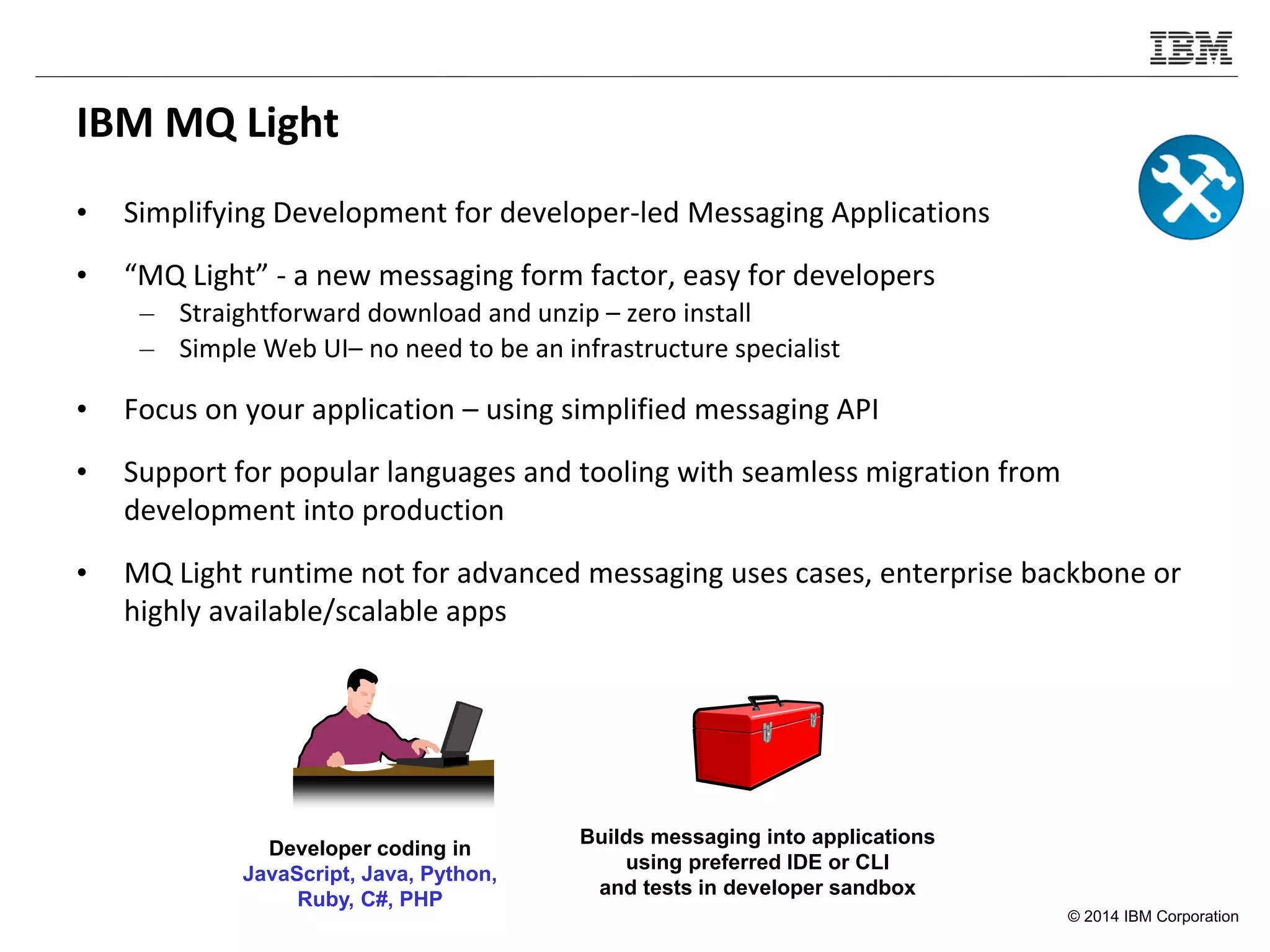 © 2014 IBM Corporation
IBM MQ Light
• Simplifying Development for developer-led Messaging Applications
• “MQ Light” - a new messaging form factor, easy for developers
– Straightforward download and unzip – zero install
– Simple Web UI– no need to be an infrastructure specialist
• Focus on your application – using simplified messaging API
• Support for popular languages and tooling with seamless migration from
development into production
• MQ Light runtime not for advanced messaging uses cases, enterprise backbone or
highly available/scalable apps
Developer coding in
JavaScript, Java, Python,
Ruby, C#, PHP
Builds messaging into applications
using preferred IDE or CLI
and tests in developer sandbox
 