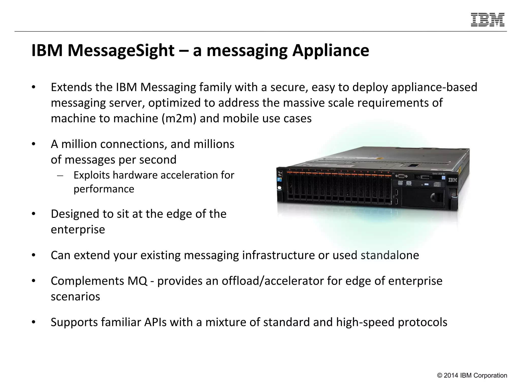 © 2014 IBM Corporation
IBM MessageSight – a messaging Appliance
• Extends the IBM Messaging family with a secure, easy to deploy appliance-based
messaging server, optimized to address the massive scale requirements of
machine to machine (m2m) and mobile use cases
• A million connections, and millions
of messages per second
– Exploits hardware acceleration for
performance
• Designed to sit at the edge of the
enterprise
• Can extend your existing messaging infrastructure or used standalone
• Complements MQ - provides an offload/accelerator for edge of enterprise
scenarios
• Supports familiar APIs with a mixture of standard and high-speed protocols
 