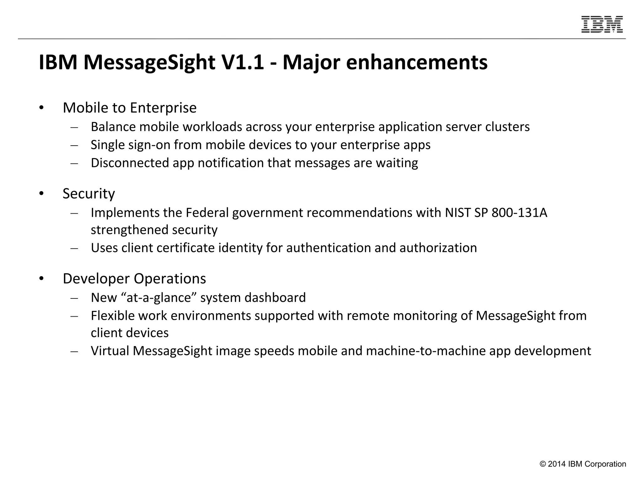© 2014 IBM Corporation
IBM MessageSight V1.1 - Major enhancements
• Mobile to Enterprise
– Balance mobile workloads across your enterprise application server clusters
– Single sign-on from mobile devices to your enterprise apps
– Disconnected app notification that messages are waiting
• Security
– Implements the Federal government recommendations with NIST SP 800-131A
strengthened security
– Uses client certificate identity for authentication and authorization
• Developer Operations
– New “at-a-glance” system dashboard
– Flexible work environments supported with remote monitoring of MessageSight from
client devices
– Virtual MessageSight image speeds mobile and machine-to-machine app development
 