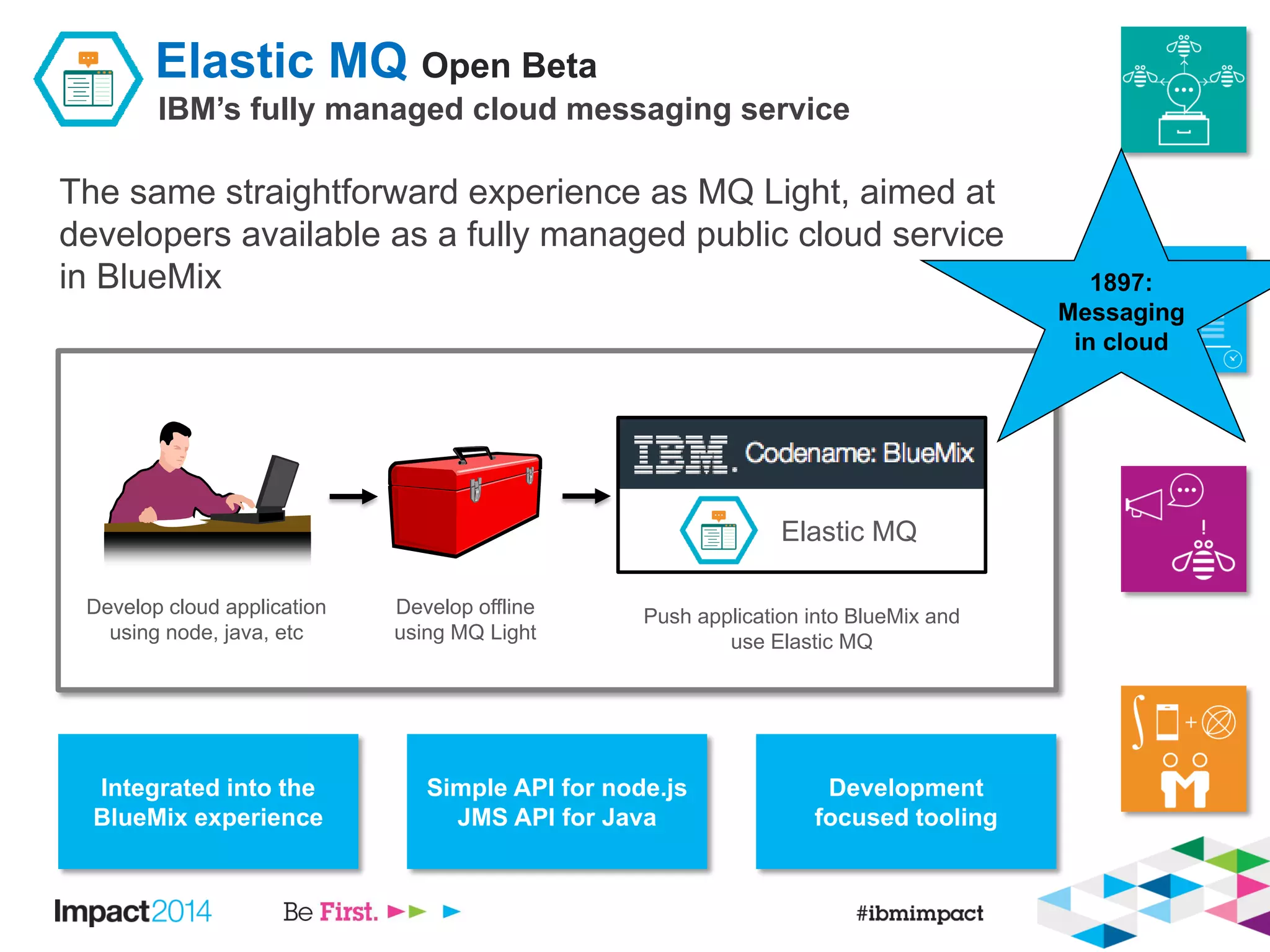 Elastic MQ Open Beta
IBM’s fully managed cloud messaging service
The same straightforward experience as MQ Light, aimed at
developers available as a fully managed public cloud service
in BlueMix
Integrated into the
BlueMix experience
Simple API for node.js
JMS API for Java
Development
focused tooling
Push application into BlueMix and
use Elastic MQ
Develop cloud application
using node, java, etc
Develop offline
using MQ Light
Elastic MQ
1897:
Messaging
in cloud
 