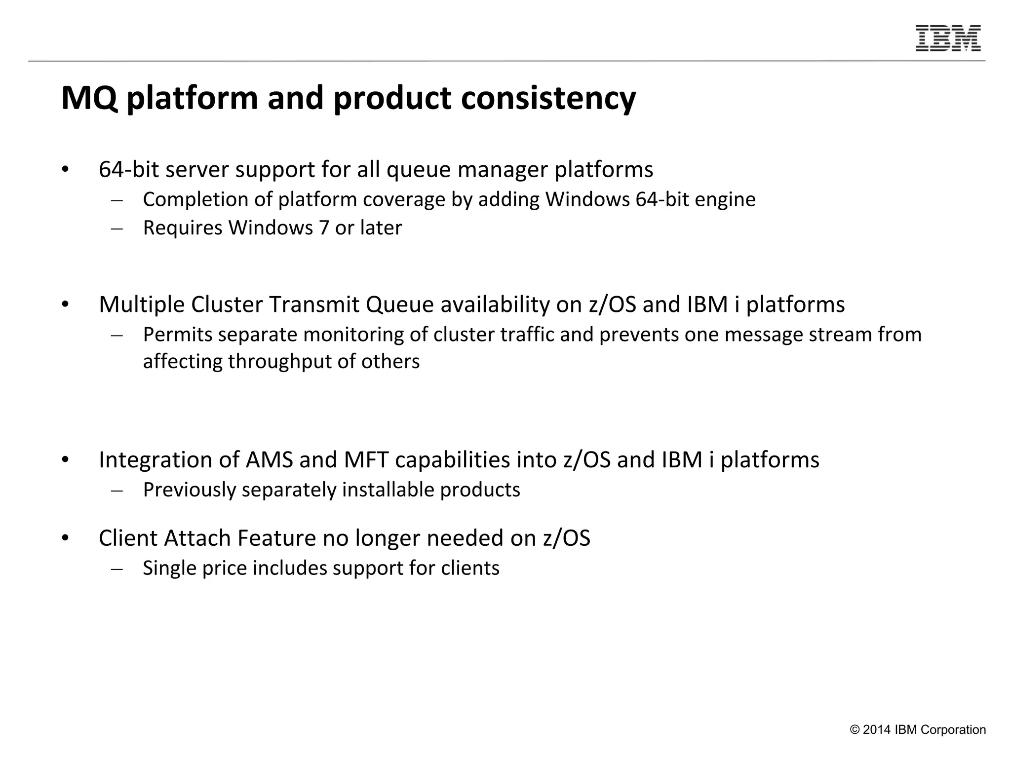 © 2014 IBM Corporation
MQ platform and product consistency
• 64-bit server support for all queue manager platforms
– Completion of platform coverage by adding Windows 64-bit engine
– Requires Windows 7 or later
• Multiple Cluster Transmit Queue availability on z/OS and IBM i platforms
– Permits separate monitoring of cluster traffic and prevents one message stream from
affecting throughput of others
• Integration of AMS and MFT capabilities into z/OS and IBM i platforms
– Previously separately installable products
• Client Attach Feature no longer needed on z/OS
– Single price includes support for clients
 