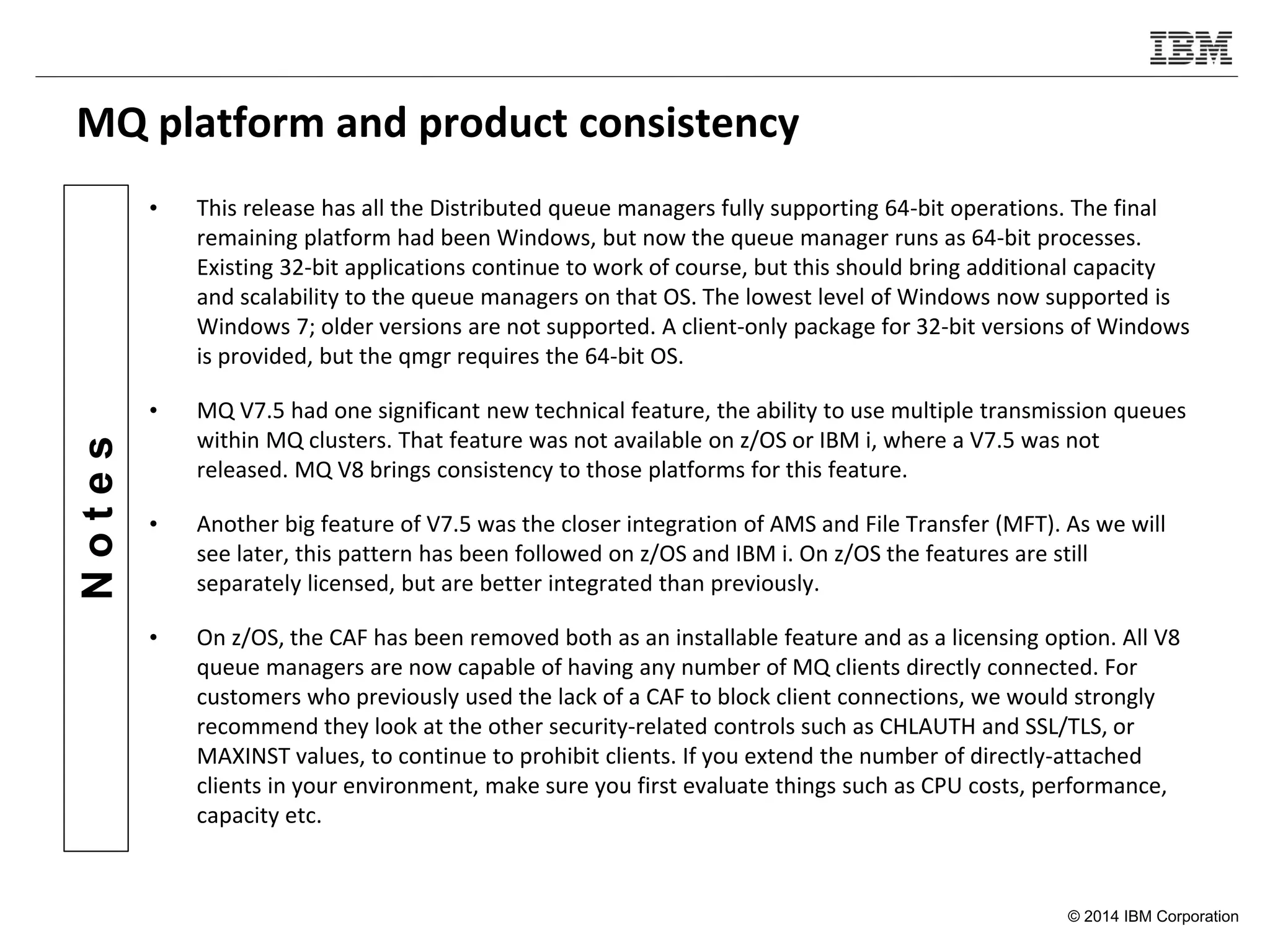 © 2014 IBM Corporation
Notes
MQ platform and product consistency
• This release has all the Distributed queue managers fully supporting 64-bit operations. The final
remaining platform had been Windows, but now the queue manager runs as 64-bit processes.
Existing 32-bit applications continue to work of course, but this should bring additional capacity
and scalability to the queue managers on that OS. The lowest level of Windows now supported is
Windows 7; older versions are not supported. A client-only package for 32-bit versions of Windows
is provided, but the qmgr requires the 64-bit OS.
• MQ V7.5 had one significant new technical feature, the ability to use multiple transmission queues
within MQ clusters. That feature was not available on z/OS or IBM i, where a V7.5 was not
released. MQ V8 brings consistency to those platforms for this feature.
• Another big feature of V7.5 was the closer integration of AMS and File Transfer (MFT). As we will
see later, this pattern has been followed on z/OS and IBM i. On z/OS the features are still
separately licensed, but are better integrated than previously.
• On z/OS, the CAF has been removed both as an installable feature and as a licensing option. All V8
queue managers are now capable of having any number of MQ clients directly connected. For
customers who previously used the lack of a CAF to block client connections, we would strongly
recommend they look at the other security-related controls such as CHLAUTH and SSL/TLS, or
MAXINST values, to continue to prohibit clients. If you extend the number of directly-attached
clients in your environment, make sure you first evaluate things such as CPU costs, performance,
capacity etc.
 
