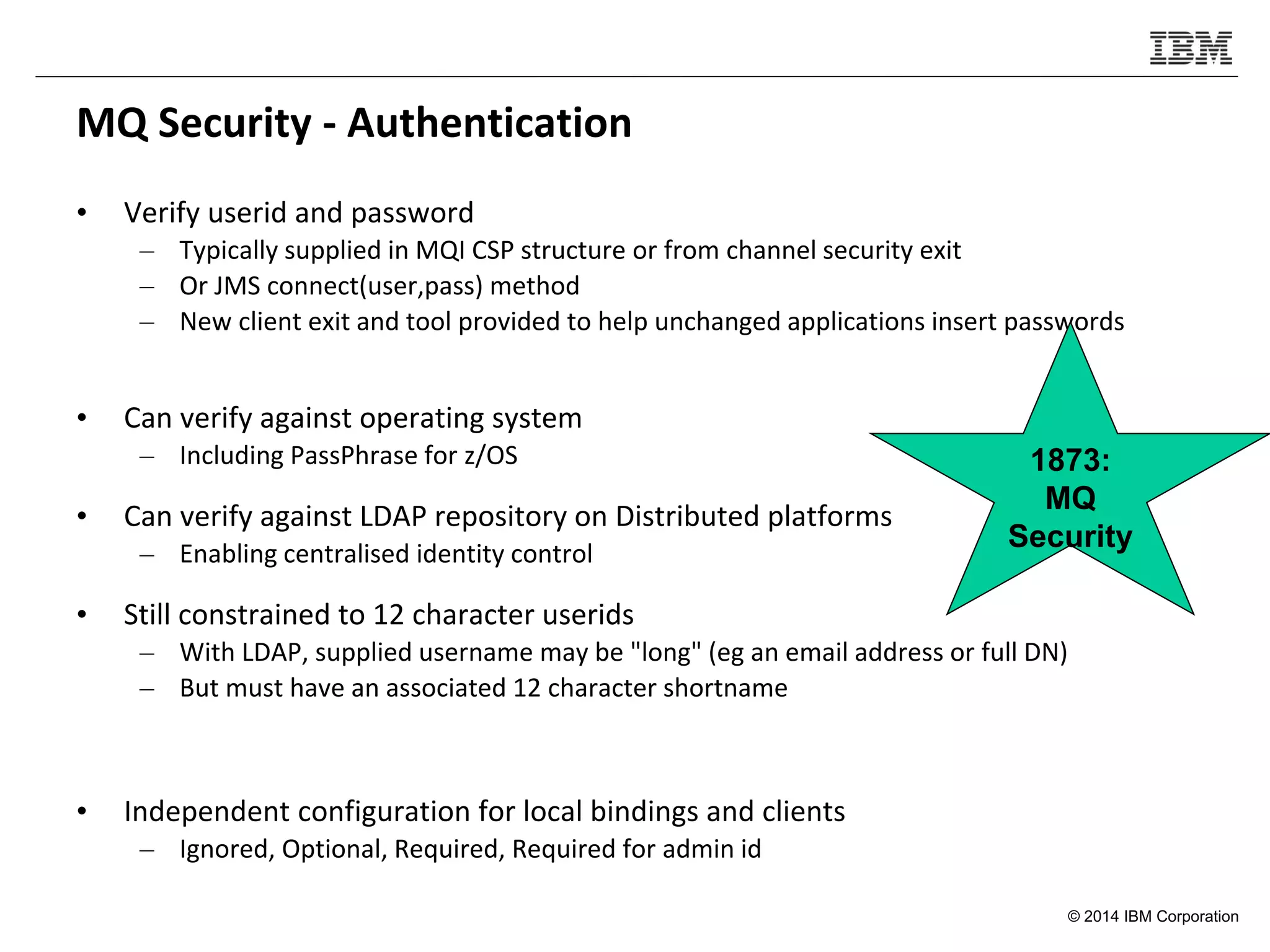 © 2014 IBM Corporation
MQ Security - Authentication
• Verify userid and password
– Typically supplied in MQI CSP structure or from channel security exit
– Or JMS connect(user,pass) method
– New client exit and tool provided to help unchanged applications insert passwords
• Can verify against operating system
– Including PassPhrase for z/OS
• Can verify against LDAP repository on Distributed platforms
– Enabling centralised identity control
• Still constrained to 12 character userids
– With LDAP, supplied username may be "long" (eg an email address or full DN)
– But must have an associated 12 character shortname
• Independent configuration for local bindings and clients
– Ignored, Optional, Required, Required for admin id
1873:
MQ
Security
 