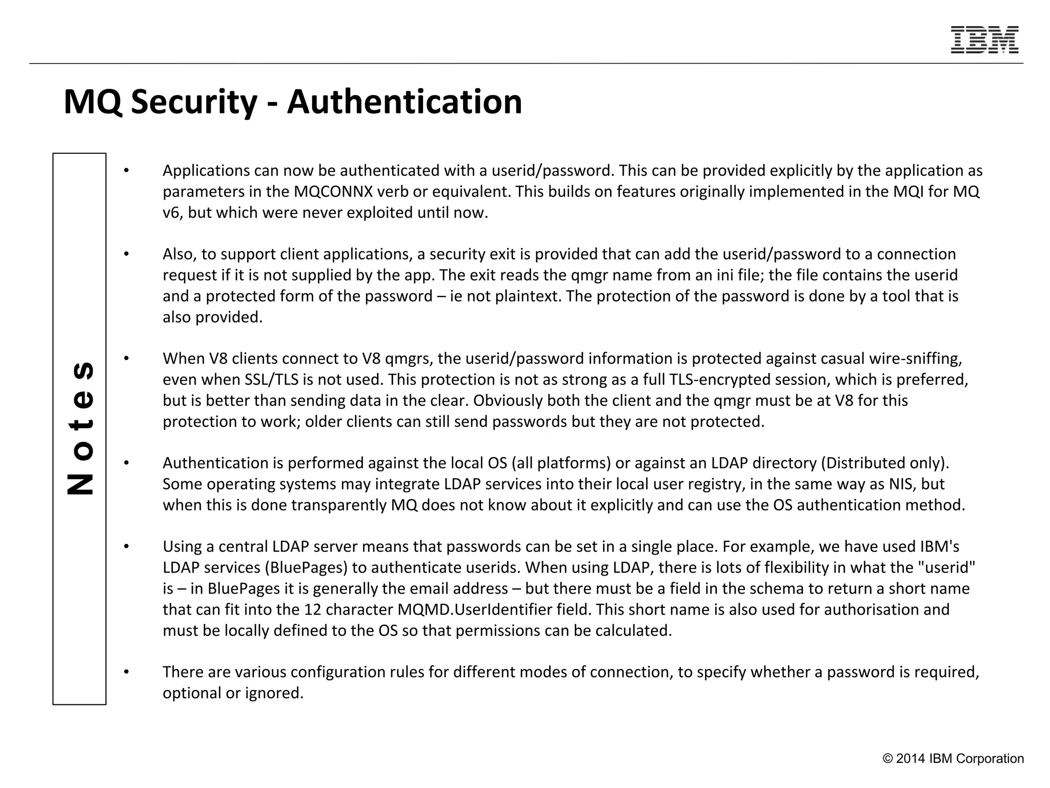 © 2014 IBM Corporation
Notes
MQ Security - Authentication
• Applications can now be authenticated with a userid/password. This can be provided explicitly by the application as
parameters in the MQCONNX verb or equivalent. This builds on features originally implemented in the MQI for MQ
v6, but which were never exploited until now.
• Also, to support client applications, a security exit is provided that can add the userid/password to a connection
request if it is not supplied by the app. The exit reads the qmgr name from an ini file; the file contains the userid
and a protected form of the password – ie not plaintext. The protection of the password is done by a tool that is
also provided.
• When V8 clients connect to V8 qmgrs, the userid/password information is protected against casual wire-sniffing,
even when SSL/TLS is not used. This protection is not as strong as a full TLS-encrypted session, which is preferred,
but is better than sending data in the clear. Obviously both the client and the qmgr must be at V8 for this
protection to work; older clients can still send passwords but they are not protected.
• Authentication is performed against the local OS (all platforms) or against an LDAP directory (Distributed only).
Some operating systems may integrate LDAP services into their local user registry, in the same way as NIS, but
when this is done transparently MQ does not know about it explicitly and can use the OS authentication method.
• Using a central LDAP server means that passwords can be set in a single place. For example, we have used IBM's
LDAP services (BluePages) to authenticate userids. When using LDAP, there is lots of flexibility in what the "userid"
is – in BluePages it is generally the email address – but there must be a field in the schema to return a short name
that can fit into the 12 character MQMD.UserIdentifier field. This short name is also used for authorisation and
must be locally defined to the OS so that permissions can be calculated.
• There are various configuration rules for different modes of connection, to specify whether a password is required,
optional or ignored.
 