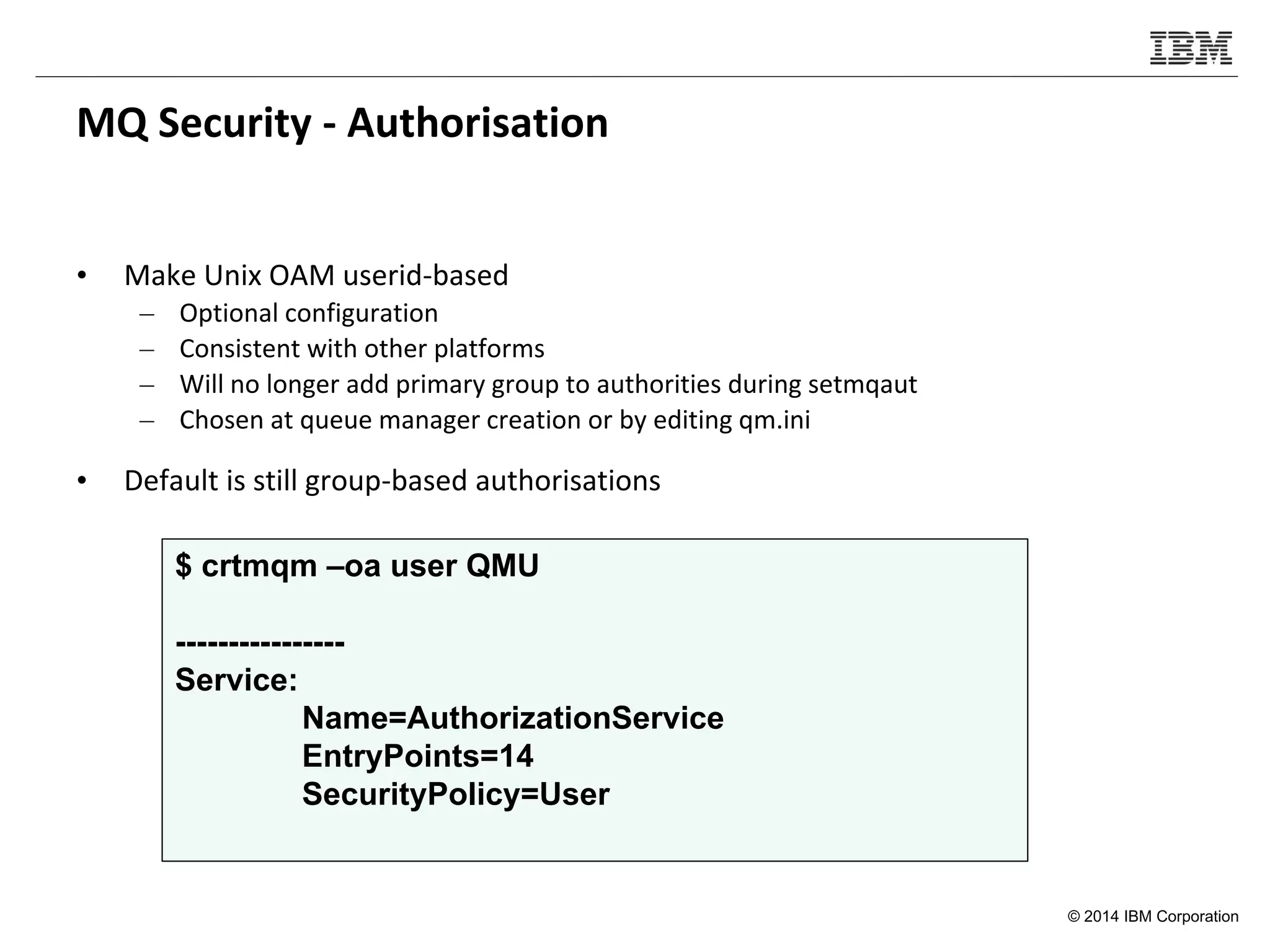 © 2014 IBM Corporation
MQ Security - Authorisation
• Make Unix OAM userid-based
– Optional configuration
– Consistent with other platforms
– Will no longer add primary group to authorities during setmqaut
– Chosen at queue manager creation or by editing qm.ini
• Default is still group-based authorisations
$ crtmqm –oa user QMU
----------------
Service:
Name=AuthorizationService
EntryPoints=14
SecurityPolicy=User
 
