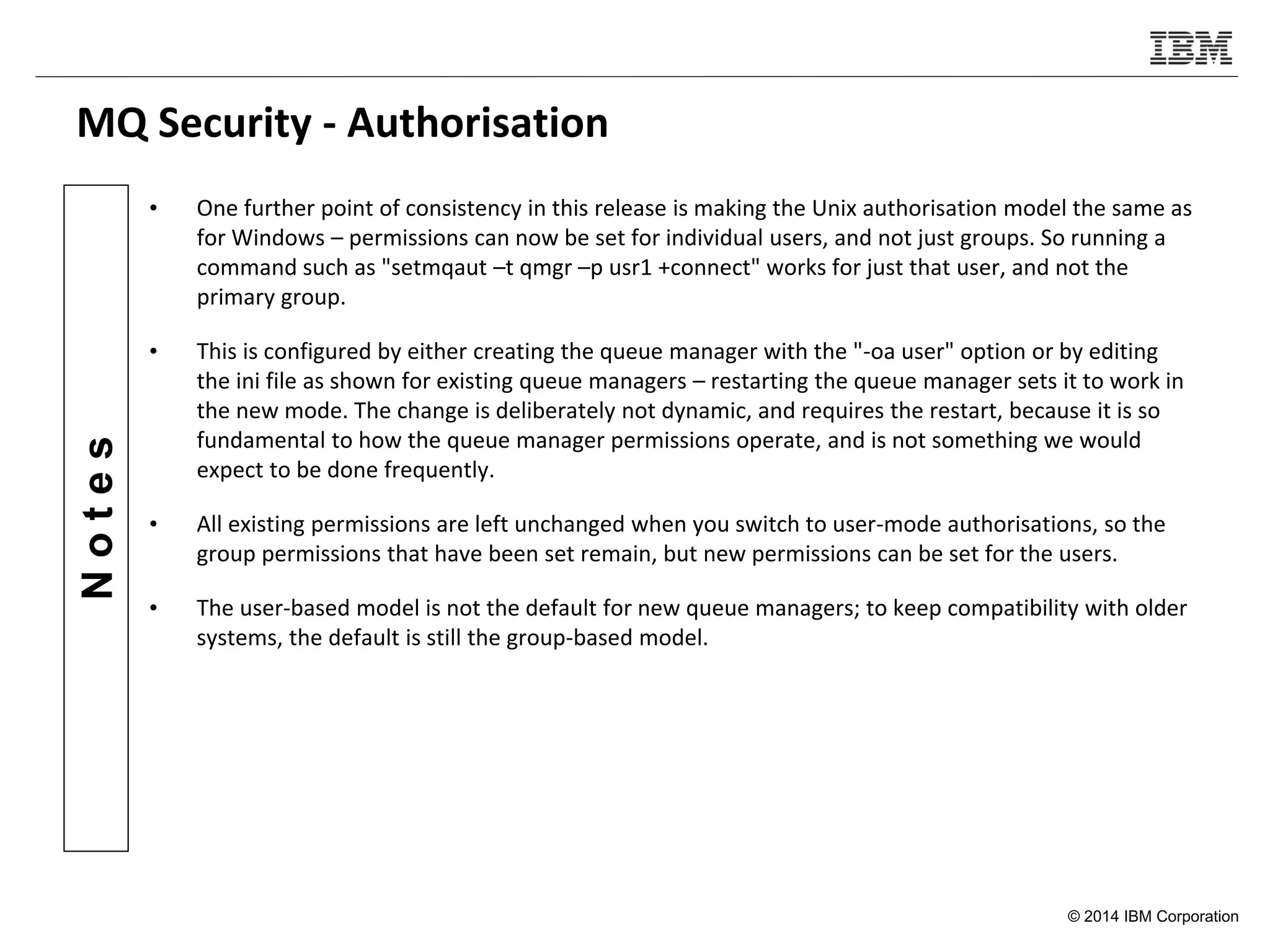 © 2014 IBM Corporation
Notes
MQ Security - Authorisation
• One further point of consistency in this release is making the Unix authorisation model the same as
for Windows – permissions can now be set for individual users, and not just groups. So running a
command such as "setmqaut –t qmgr –p usr1 +connect" works for just that user, and not the
primary group.
• This is configured by either creating the queue manager with the "-oa user" option or by editing
the ini file as shown for existing queue managers – restarting the queue manager sets it to work in
the new mode. The change is deliberately not dynamic, and requires the restart, because it is so
fundamental to how the queue manager permissions operate, and is not something we would
expect to be done frequently.
• All existing permissions are left unchanged when you switch to user-mode authorisations, so the
group permissions that have been set remain, but new permissions can be set for the users.
• The user-based model is not the default for new queue managers; to keep compatibility with older
systems, the default is still the group-based model.
 