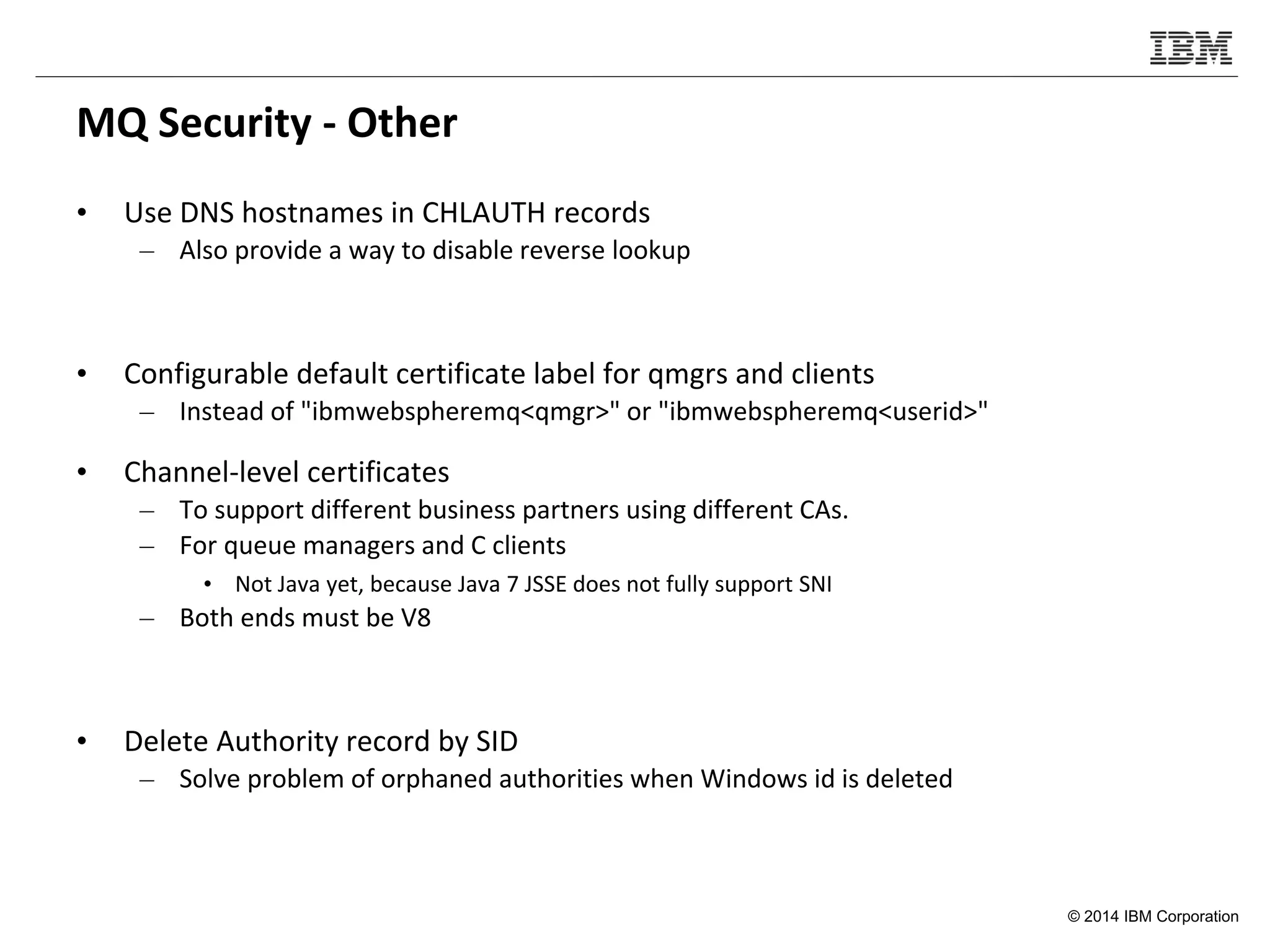 © 2014 IBM Corporation
MQ Security - Other
• Use DNS hostnames in CHLAUTH records
– Also provide a way to disable reverse lookup
• Configurable default certificate label for qmgrs and clients
– Instead of "ibmwebspheremq<qmgr>" or "ibmwebspheremq<userid>"
• Channel-level certificates
– To support different business partners using different CAs.
– For queue managers and C clients
• Not Java yet, because Java 7 JSSE does not fully support SNI
– Both ends must be V8
• Delete Authority record by SID
– Solve problem of orphaned authorities when Windows id is deleted
 