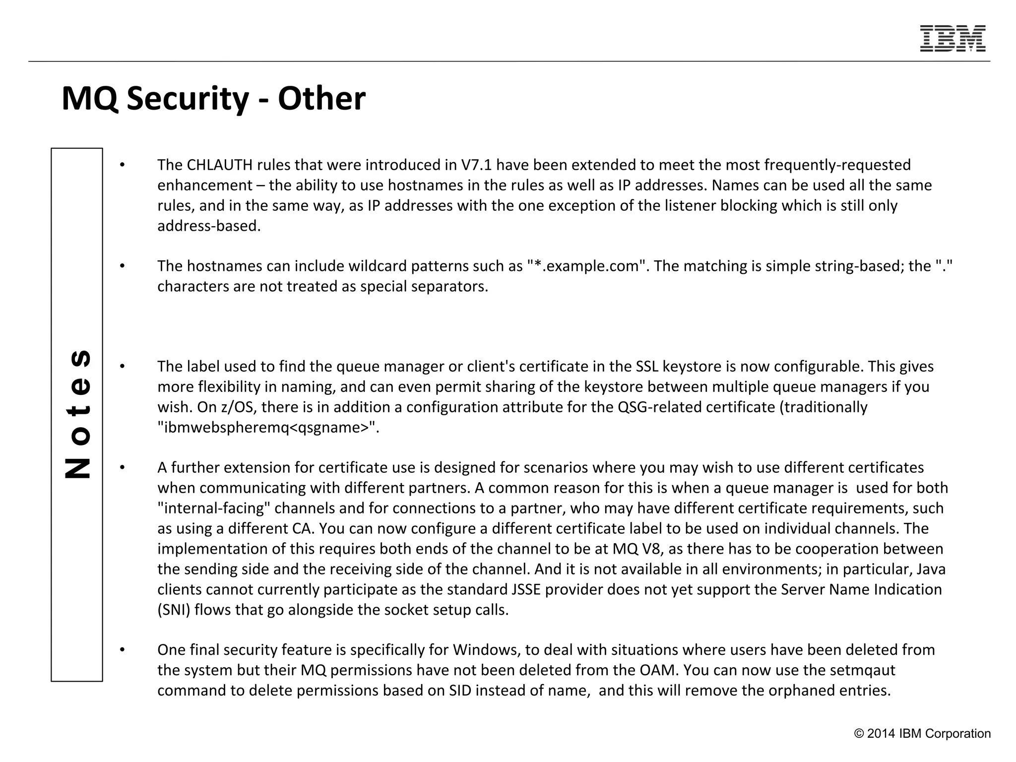 © 2014 IBM Corporation
Notes
MQ Security - Other
• The CHLAUTH rules that were introduced in V7.1 have been extended to meet the most frequently-requested
enhancement – the ability to use hostnames in the rules as well as IP addresses. Names can be used all the same
rules, and in the same way, as IP addresses with the one exception of the listener blocking which is still only
address-based.
• The hostnames can include wildcard patterns such as "*.example.com". The matching is simple string-based; the "."
characters are not treated as special separators.
• The label used to find the queue manager or client's certificate in the SSL keystore is now configurable. This gives
more flexibility in naming, and can even permit sharing of the keystore between multiple queue managers if you
wish. On z/OS, there is in addition a configuration attribute for the QSG-related certificate (traditionally
"ibmwebspheremq<qsgname>".
• A further extension for certificate use is designed for scenarios where you may wish to use different certificates
when communicating with different partners. A common reason for this is when a queue manager is used for both
"internal-facing" channels and for connections to a partner, who may have different certificate requirements, such
as using a different CA. You can now configure a different certificate label to be used on individual channels. The
implementation of this requires both ends of the channel to be at MQ V8, as there has to be cooperation between
the sending side and the receiving side of the channel. And it is not available in all environments; in particular, Java
clients cannot currently participate as the standard JSSE provider does not yet support the Server Name Indication
(SNI) flows that go alongside the socket setup calls.
• One final security feature is specifically for Windows, to deal with situations where users have been deleted from
the system but their MQ permissions have not been deleted from the OAM. You can now use the setmqaut
command to delete permissions based on SID instead of name, and this will remove the orphaned entries.
 