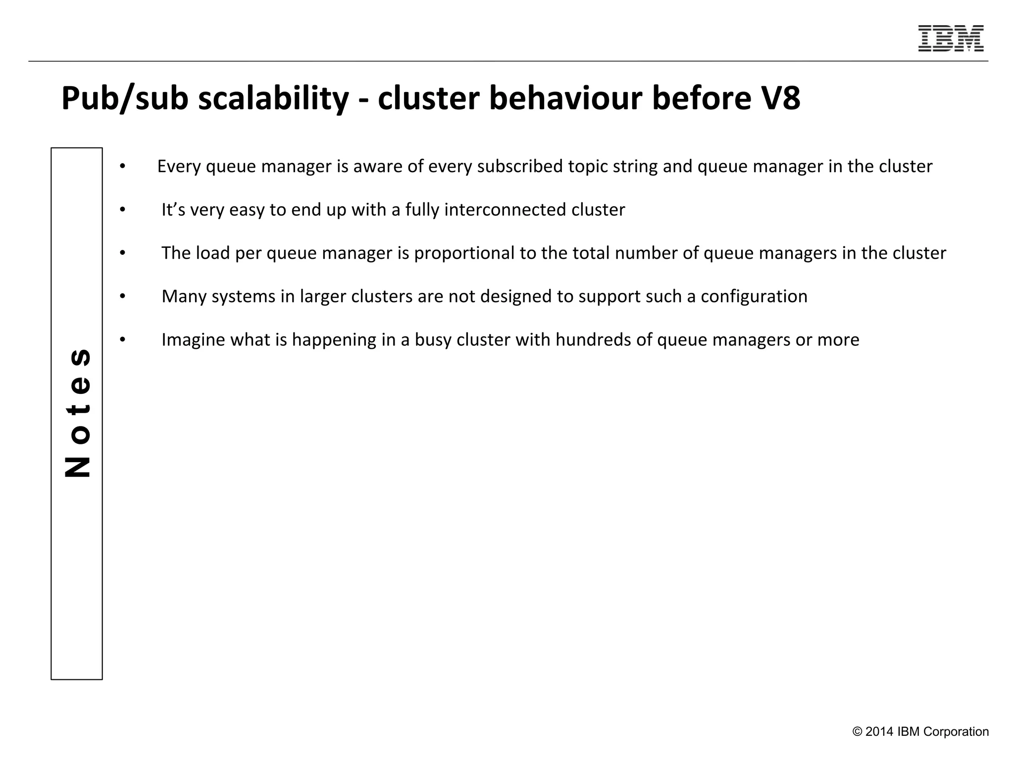 © 2014 IBM Corporation
Notes
Pub/sub scalability - cluster behaviour before V8
• Every queue manager is aware of every subscribed topic string and queue manager in the cluster
• It’s very easy to end up with a fully interconnected cluster
• The load per queue manager is proportional to the total number of queue managers in the cluster
• Many systems in larger clusters are not designed to support such a configuration
• Imagine what is happening in a busy cluster with hundreds of queue managers or more
 