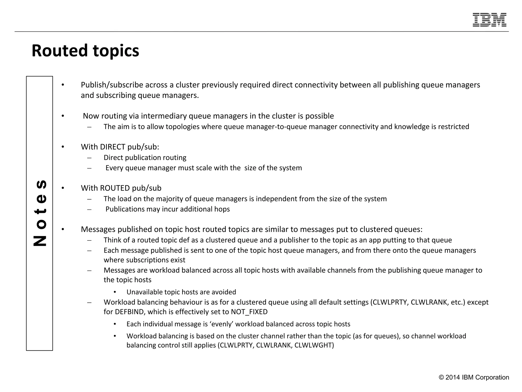 © 2014 IBM Corporation
Notes
Routed topics
• Publish/subscribe across a cluster previously required direct connectivity between all publishing queue managers
and subscribing queue managers.
• Now routing via intermediary queue managers in the cluster is possible
– The aim is to allow topologies where queue manager-to-queue manager connectivity and knowledge is restricted
• With DIRECT pub/sub:
– Direct publication routing
– Every queue manager must scale with the size of the system
• With ROUTED pub/sub
– The load on the majority of queue managers is independent from the size of the system
– Publications may incur additional hops
• Messages published on topic host routed topics are similar to messages put to clustered queues:
– Think of a routed topic def as a clustered queue and a publisher to the topic as an app putting to that queue
– Each message published is sent to one of the topic host queue managers, and from there onto the queue managers
where subscriptions exist
– Messages are workload balanced across all topic hosts with available channels from the publishing queue manager to
the topic hosts
• Unavailable topic hosts are avoided
– Workload balancing behaviour is as for a clustered queue using all default settings (CLWLPRTY, CLWLRANK, etc.) except
for DEFBIND, which is effectively set to NOT_FIXED
• Each individual message is ‘evenly’ workload balanced across topic hosts
• Workload balancing is based on the cluster channel rather than the topic (as for queues), so channel workload
balancing control still applies (CLWLPRTY, CLWLRANK, CLWLWGHT)
 