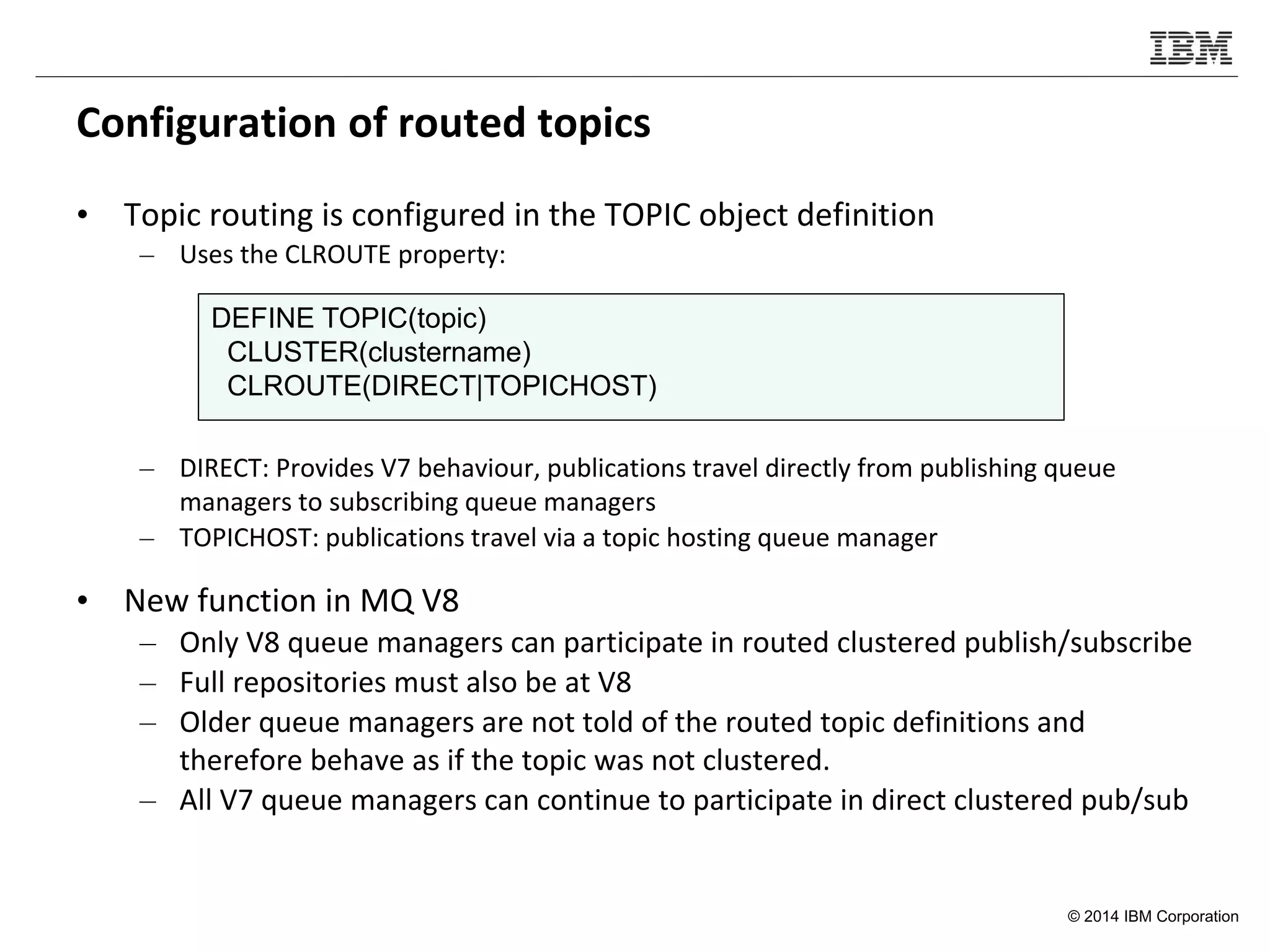 © 2014 IBM Corporation
Configuration of routed topics
• Topic routing is configured in the TOPIC object definition
– Uses the CLROUTE property:
– DIRECT: Provides V7 behaviour, publications travel directly from publishing queue
managers to subscribing queue managers
– TOPICHOST: publications travel via a topic hosting queue manager
• New function in MQ V8
– Only V8 queue managers can participate in routed clustered publish/subscribe
– Full repositories must also be at V8
– Older queue managers are not told of the routed topic definitions and
therefore behave as if the topic was not clustered.
– All V7 queue managers can continue to participate in direct clustered pub/sub
DEFINE TOPIC(topic)
CLUSTER(clustername)
CLROUTE(DIRECT|TOPICHOST)
 