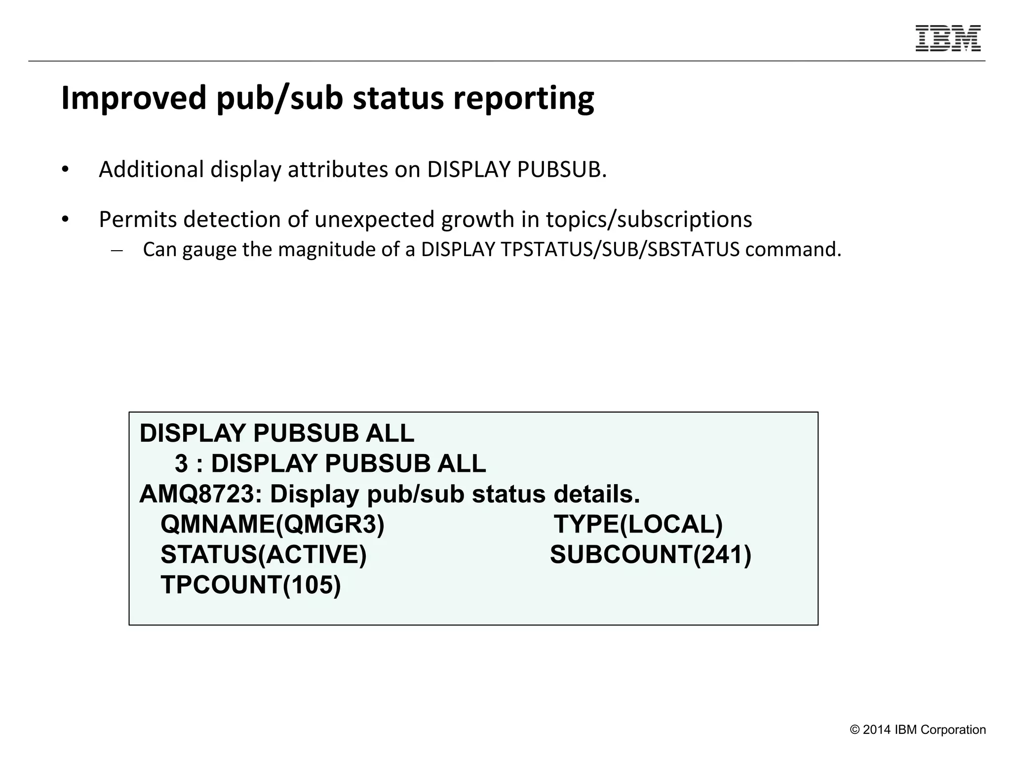 © 2014 IBM Corporation
Improved pub/sub status reporting
• Additional display attributes on DISPLAY PUBSUB.
• Permits detection of unexpected growth in topics/subscriptions
– Can gauge the magnitude of a DISPLAY TPSTATUS/SUB/SBSTATUS command.
DISPLAY PUBSUB ALL
3 : DISPLAY PUBSUB ALL
AMQ8723: Display pub/sub status details.
QMNAME(QMGR3) TYPE(LOCAL)
STATUS(ACTIVE) SUBCOUNT(241)
TPCOUNT(105)
 