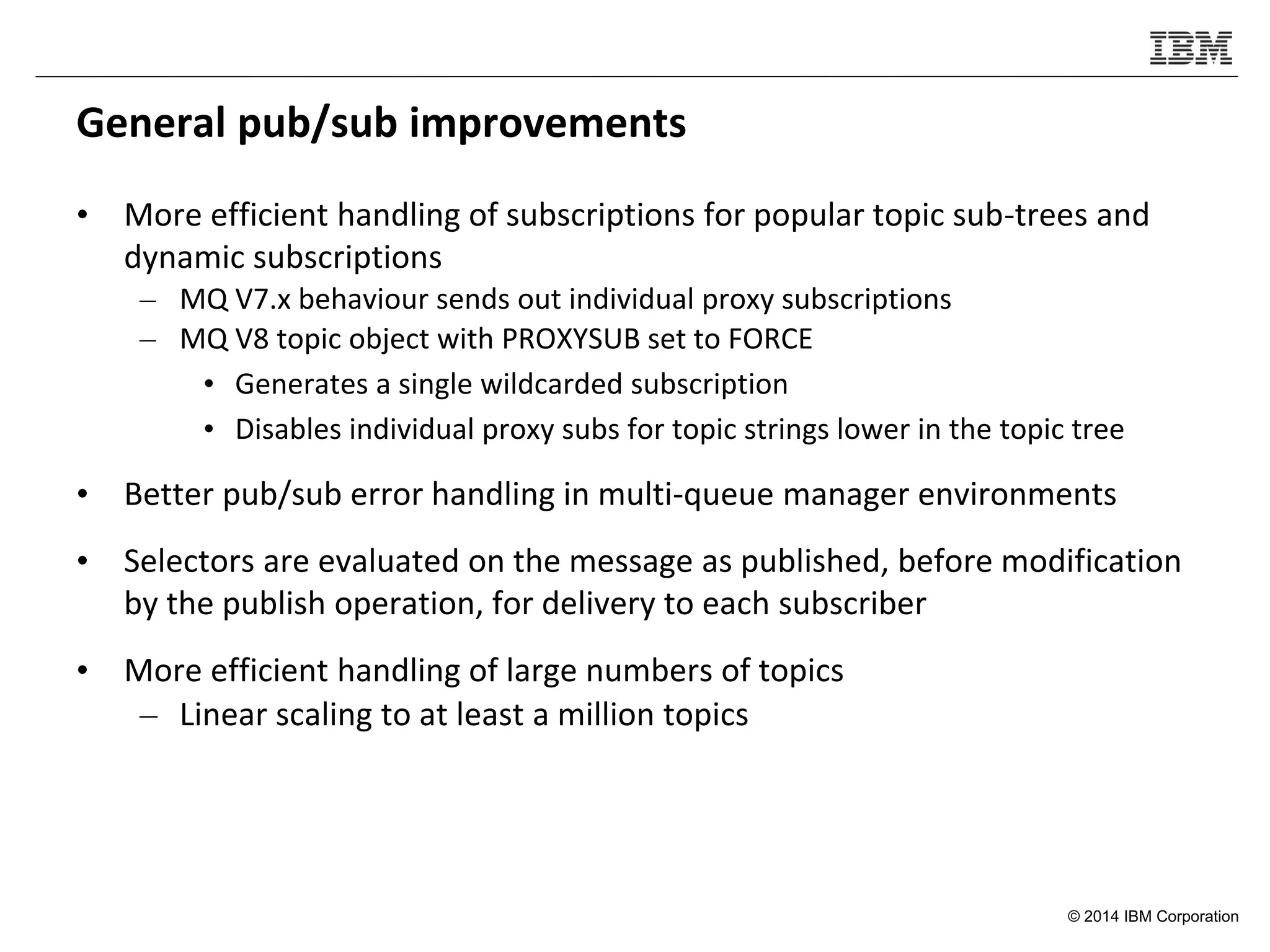 © 2014 IBM Corporation
General pub/sub improvements
• More efficient handling of subscriptions for popular topic sub-trees and
dynamic subscriptions
– MQ V7.x behaviour sends out individual proxy subscriptions
– MQ V8 topic object with PROXYSUB set to FORCE
• Generates a single wildcarded subscription
• Disables individual proxy subs for topic strings lower in the topic tree
• Better pub/sub error handling in multi-queue manager environments
• Selectors are evaluated on the message as published, before modification
by the publish operation, for delivery to each subscriber
• More efficient handling of large numbers of topics
– Linear scaling to at least a million topics
 