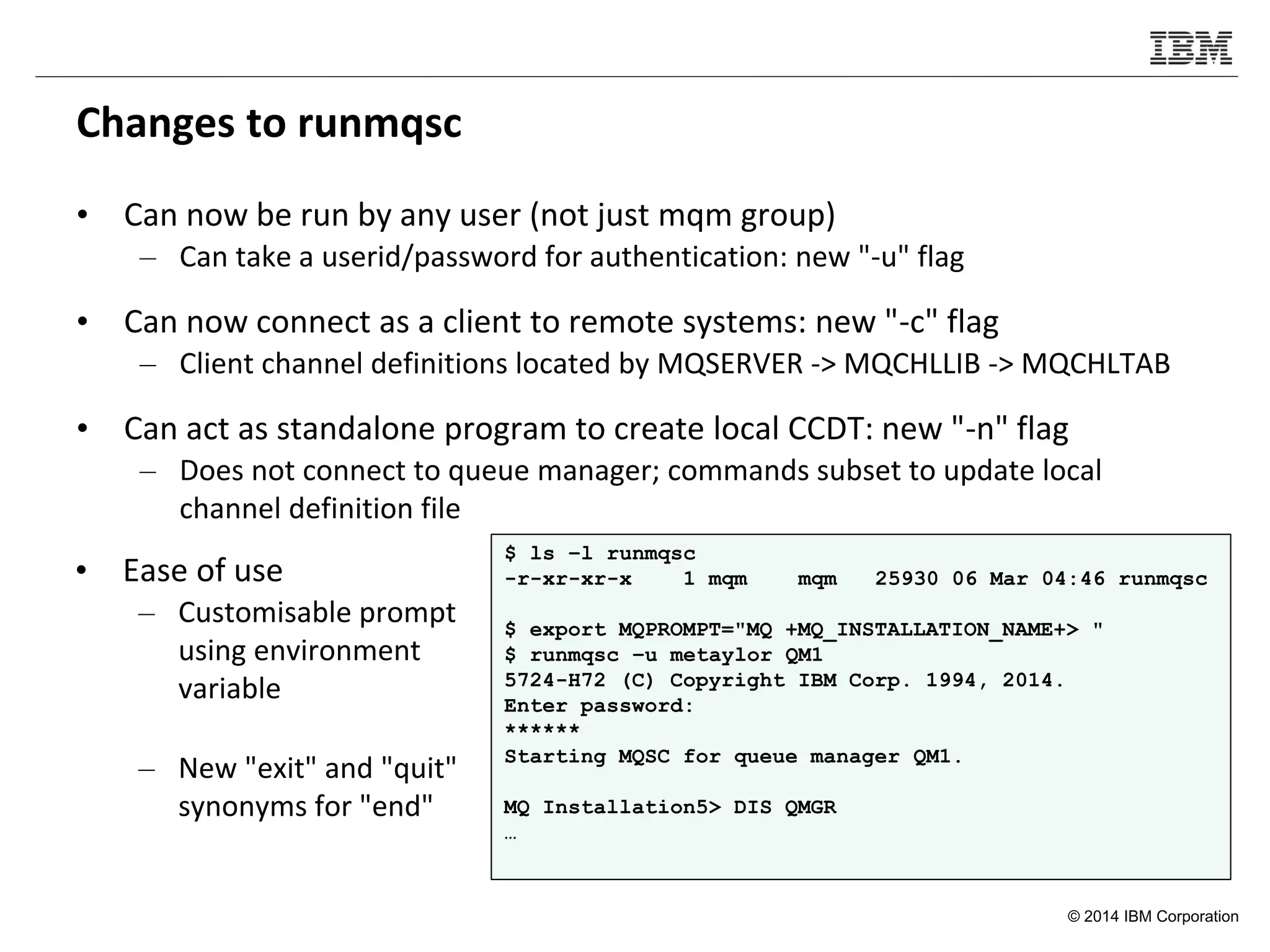 © 2014 IBM Corporation
Changes to runmqsc
• Can now be run by any user (not just mqm group)
– Can take a userid/password for authentication: new "-u" flag
• Can now connect as a client to remote systems: new "-c" flag
– Client channel definitions located by MQSERVER -> MQCHLLIB -> MQCHLTAB
• Can act as standalone program to create local CCDT: new "-n" flag
– Does not connect to queue manager; commands subset to update local
channel definition file
$ ls –l runmqsc
-r-xr-xr-x 1 mqm mqm 25930 06 Mar 04:46 runmqsc
$ export MQPROMPT="MQ +MQ_INSTALLATION_NAME+> "
$ runmqsc –u metaylor QM1
5724-H72 (C) Copyright IBM Corp. 1994, 2014.
Enter password:
******
Starting MQSC for queue manager QM1.
MQ Installation5> DIS QMGR
…
• Ease of use
– Customisable prompt
using environment
variable
– New "exit" and "quit"
synonyms for "end"
 