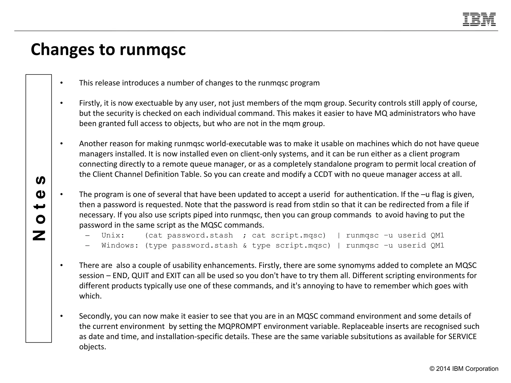 © 2014 IBM Corporation
Notes
Changes to runmqsc
• This release introduces a number of changes to the runmqsc program
• Firstly, it is now exectuable by any user, not just members of the mqm group. Security controls still apply of course,
but the security is checked on each individual command. This makes it easier to have MQ administrators who have
been granted full access to objects, but who are not in the mqm group.
• Another reason for making runmqsc world-executable was to make it usable on machines which do not have queue
managers installed. It is now installed even on client-only systems, and it can be run either as a client program
connecting directly to a remote queue manager, or as a completely standalone program to permit local creation of
the Client Channel Definition Table. So you can create and modify a CCDT with no queue manager access at all.
• The program is one of several that have been updated to accept a userid for authentication. If the –u flag is given,
then a password is requested. Note that the password is read from stdin so that it can be redirected from a file if
necessary. If you also use scripts piped into runmqsc, then you can group commands to avoid having to put the
password in the same script as the MQSC commands.
– Unix: (cat password.stash ; cat script.mqsc) | runmqsc –u userid QM1
– Windows: (type password.stash & type script.mqsc) | runmqsc –u userid QM1
• There are also a couple of usability enhancements. Firstly, there are some synomyms added to complete an MQSC
session – END, QUIT and EXIT can all be used so you don't have to try them all. Different scripting environments for
different products typically use one of these commands, and it's annoying to have to remember which goes with
which.
• Secondly, you can now make it easier to see that you are in an MQSC command environment and some details of
the current environment by setting the MQPROMPT environment variable. Replaceable inserts are recognised such
as date and time, and installation-specific details. These are the same variable subsitutions as available for SERVICE
objects.
 