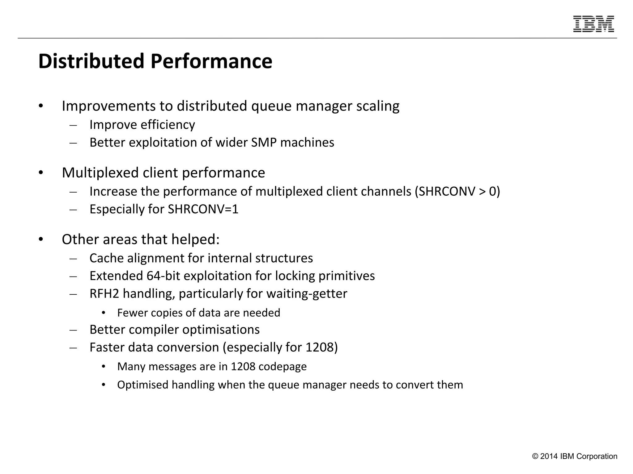 © 2014 IBM Corporation
Distributed Performance
• Improvements to distributed queue manager scaling
– Improve efficiency
– Better exploitation of wider SMP machines
• Multiplexed client performance
– Increase the performance of multiplexed client channels (SHRCONV > 0)
– Especially for SHRCONV=1
• Other areas that helped:
– Cache alignment for internal structures
– Extended 64-bit exploitation for locking primitives
– RFH2 handling, particularly for waiting-getter
• Fewer copies of data are needed
– Better compiler optimisations
– Faster data conversion (especially for 1208)
• Many messages are in 1208 codepage
• Optimised handling when the queue manager needs to convert them
 