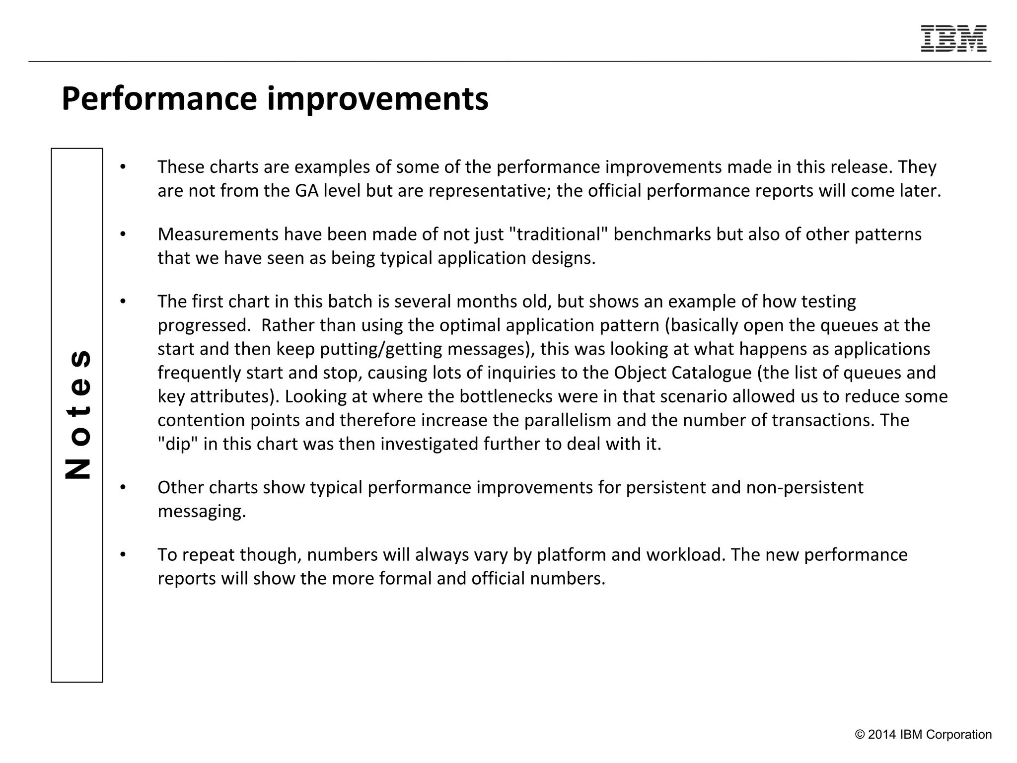 © 2014 IBM Corporation
Notes
Performance improvements
• These charts are examples of some of the performance improvements made in this release. They
are not from the GA level but are representative; the official performance reports will come later.
• Measurements have been made of not just "traditional" benchmarks but also of other patterns
that we have seen as being typical application designs.
• The first chart in this batch is several months old, but shows an example of how testing
progressed. Rather than using the optimal application pattern (basically open the queues at the
start and then keep putting/getting messages), this was looking at what happens as applications
frequently start and stop, causing lots of inquiries to the Object Catalogue (the list of queues and
key attributes). Looking at where the bottlenecks were in that scenario allowed us to reduce some
contention points and therefore increase the parallelism and the number of transactions. The
"dip" in this chart was then investigated further to deal with it.
• Other charts show typical performance improvements for persistent and non-persistent
messaging.
• To repeat though, numbers will always vary by platform and workload. The new performance
reports will show the more formal and official numbers.
 