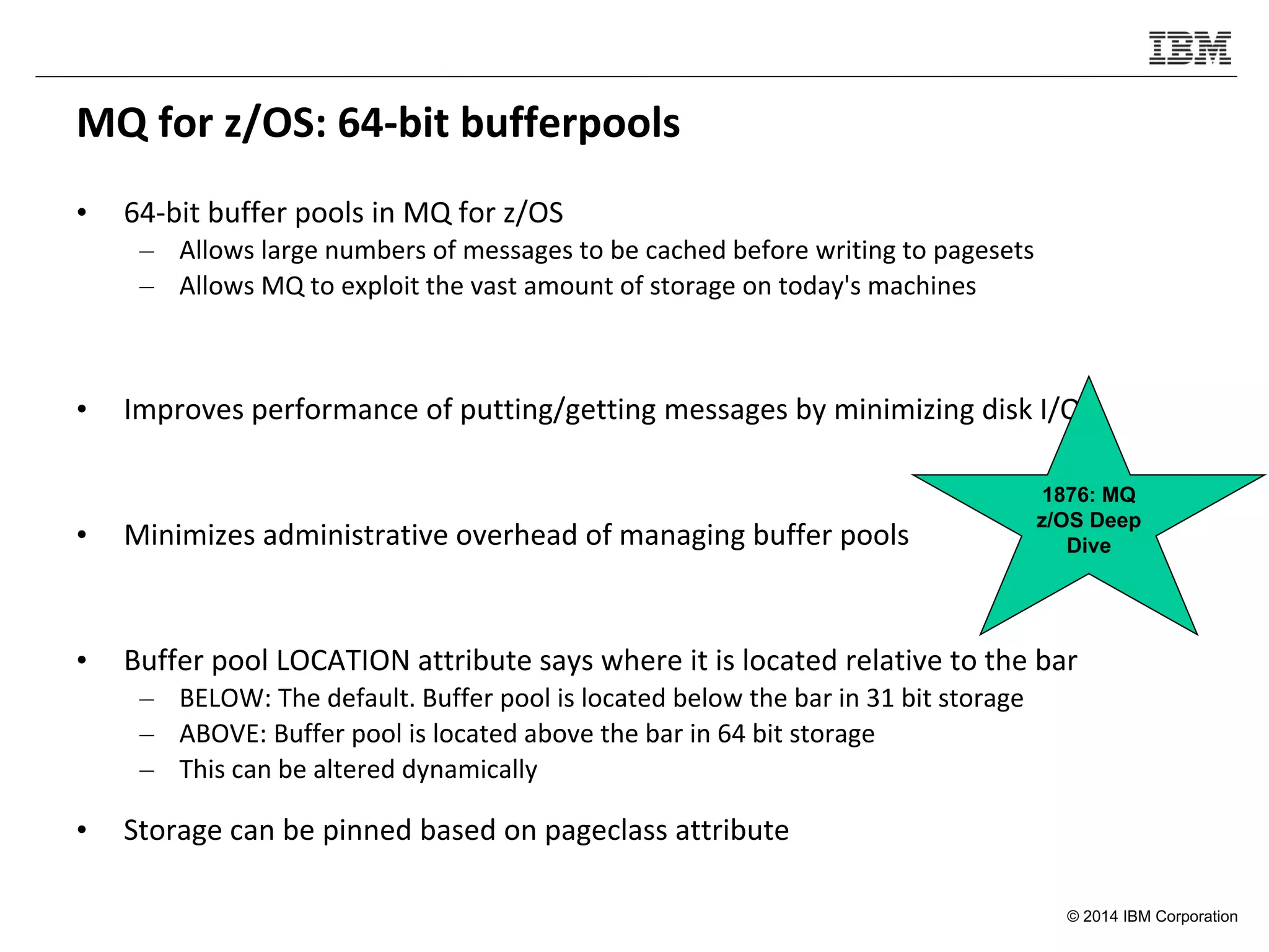 © 2014 IBM Corporation
MQ for z/OS: 64-bit bufferpools
• 64-bit buffer pools in MQ for z/OS
– Allows large numbers of messages to be cached before writing to pagesets
– Allows MQ to exploit the vast amount of storage on today's machines
• Improves performance of putting/getting messages by minimizing disk I/O
• Minimizes administrative overhead of managing buffer pools
• Buffer pool LOCATION attribute says where it is located relative to the bar
– BELOW: The default. Buffer pool is located below the bar in 31 bit storage
– ABOVE: Buffer pool is located above the bar in 64 bit storage
– This can be altered dynamically
• Storage can be pinned based on pageclass attribute
1876: MQ
z/OS Deep
Dive
 