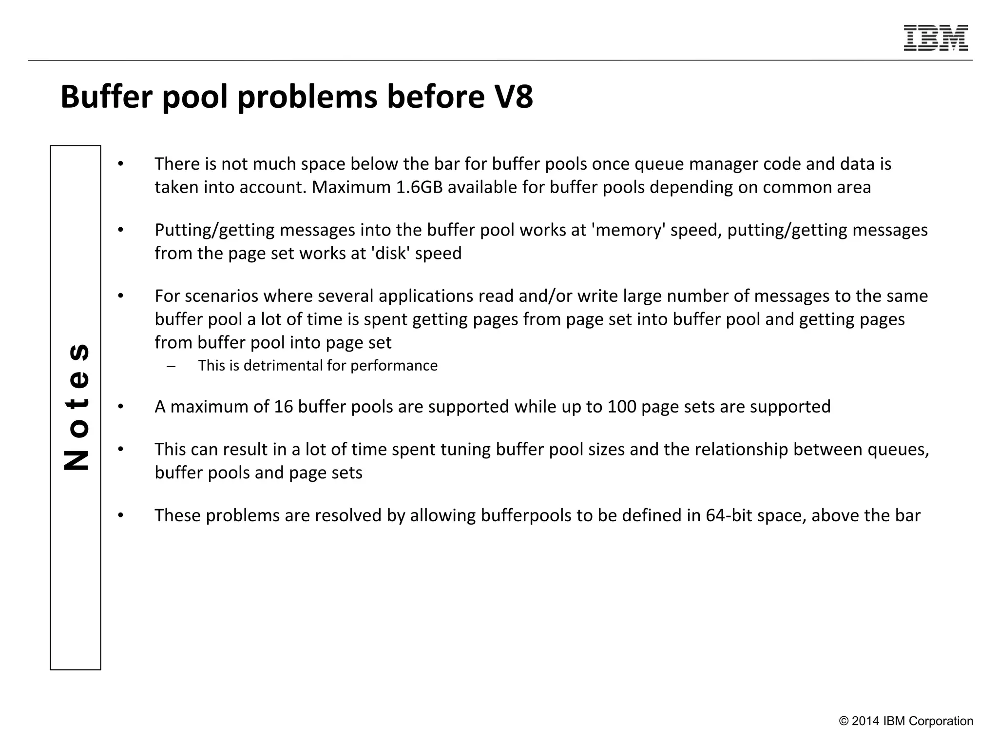 © 2014 IBM Corporation
Notes
Buffer pool problems before V8
• There is not much space below the bar for buffer pools once queue manager code and data is
taken into account. Maximum 1.6GB available for buffer pools depending on common area
• Putting/getting messages into the buffer pool works at 'memory' speed, putting/getting messages
from the page set works at 'disk' speed
• For scenarios where several applications read and/or write large number of messages to the same
buffer pool a lot of time is spent getting pages from page set into buffer pool and getting pages
from buffer pool into page set
– This is detrimental for performance
• A maximum of 16 buffer pools are supported while up to 100 page sets are supported
• This can result in a lot of time spent tuning buffer pool sizes and the relationship between queues,
buffer pools and page sets
• These problems are resolved by allowing bufferpools to be defined in 64-bit space, above the bar
 