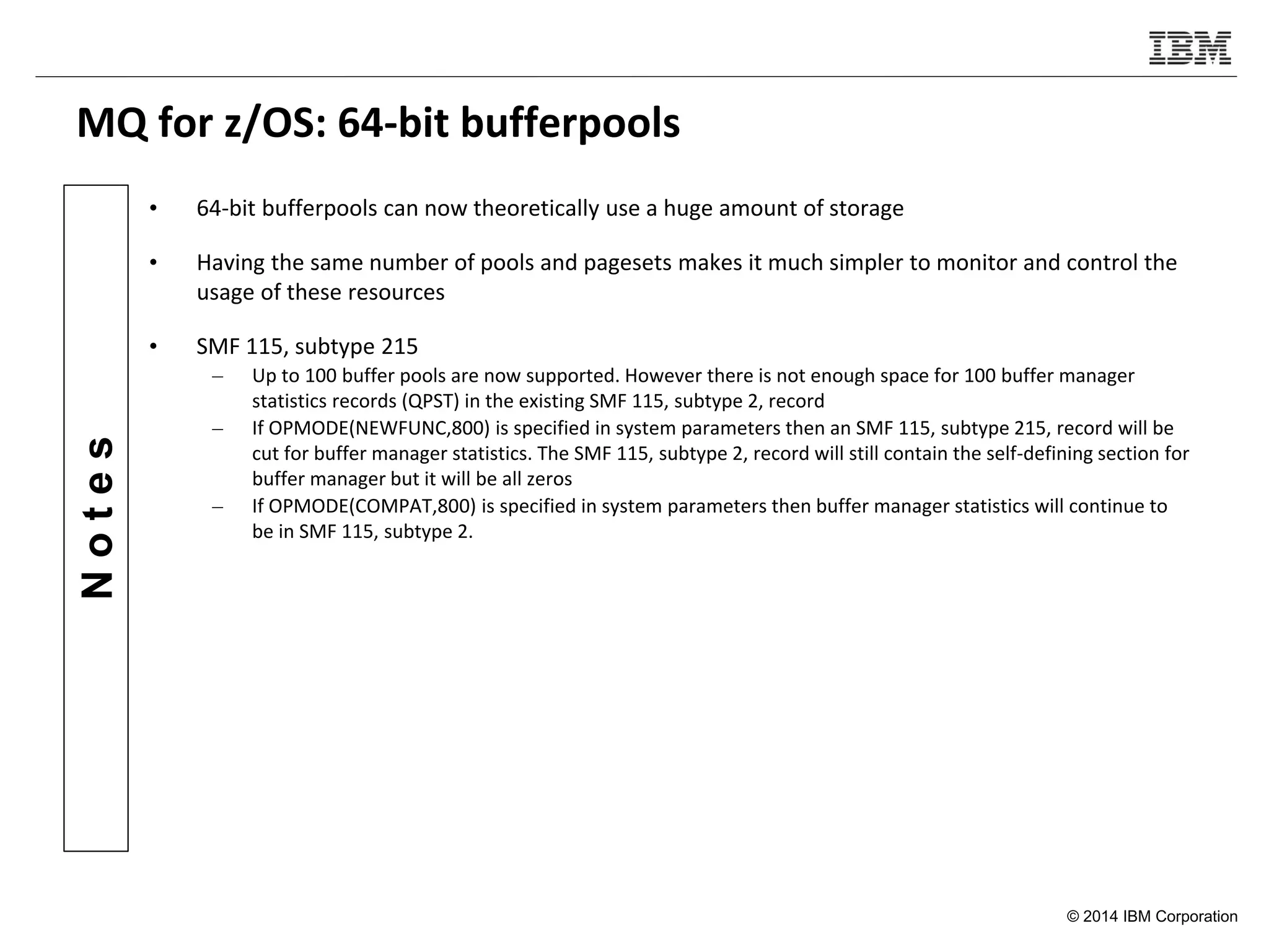 © 2014 IBM Corporation
Notes
MQ for z/OS: 64-bit bufferpools
• 64-bit bufferpools can now theoretically use a huge amount of storage
• Having the same number of pools and pagesets makes it much simpler to monitor and control the
usage of these resources
• SMF 115, subtype 215
– Up to 100 buffer pools are now supported. However there is not enough space for 100 buffer manager
statistics records (QPST) in the existing SMF 115, subtype 2, record
– If OPMODE(NEWFUNC,800) is specified in system parameters then an SMF 115, subtype 215, record will be
cut for buffer manager statistics. The SMF 115, subtype 2, record will still contain the self-defining section for
buffer manager but it will be all zeros
– If OPMODE(COMPAT,800) is specified in system parameters then buffer manager statistics will continue to
be in SMF 115, subtype 2.
 