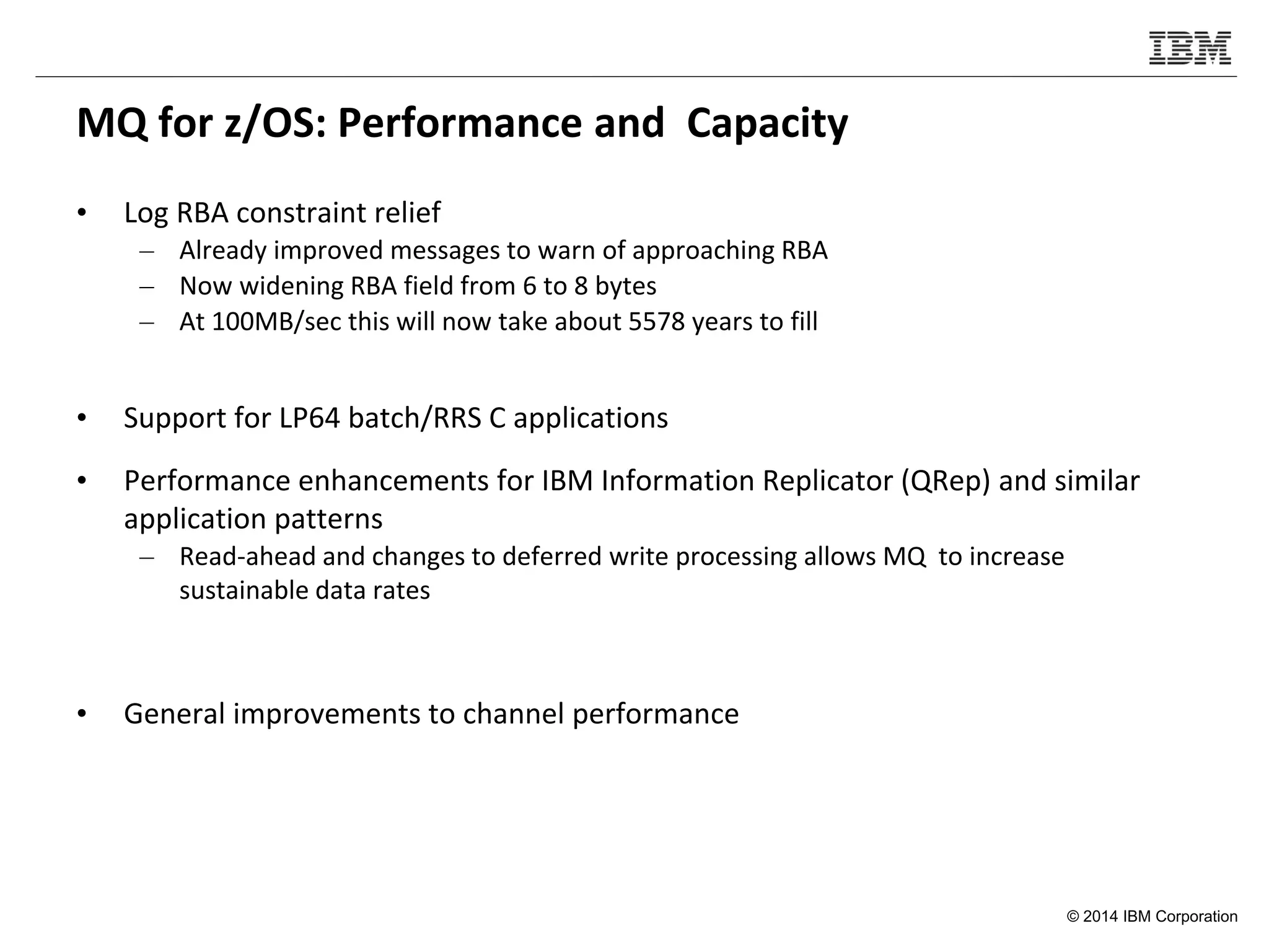 © 2014 IBM Corporation
MQ for z/OS: Performance and Capacity
• Log RBA constraint relief
– Already improved messages to warn of approaching RBA
– Now widening RBA field from 6 to 8 bytes
– At 100MB/sec this will now take about 5578 years to fill
• Support for LP64 batch/RRS C applications
• Performance enhancements for IBM Information Replicator (QRep) and similar
application patterns
– Read-ahead and changes to deferred write processing allows MQ to increase
sustainable data rates
• General improvements to channel performance
 