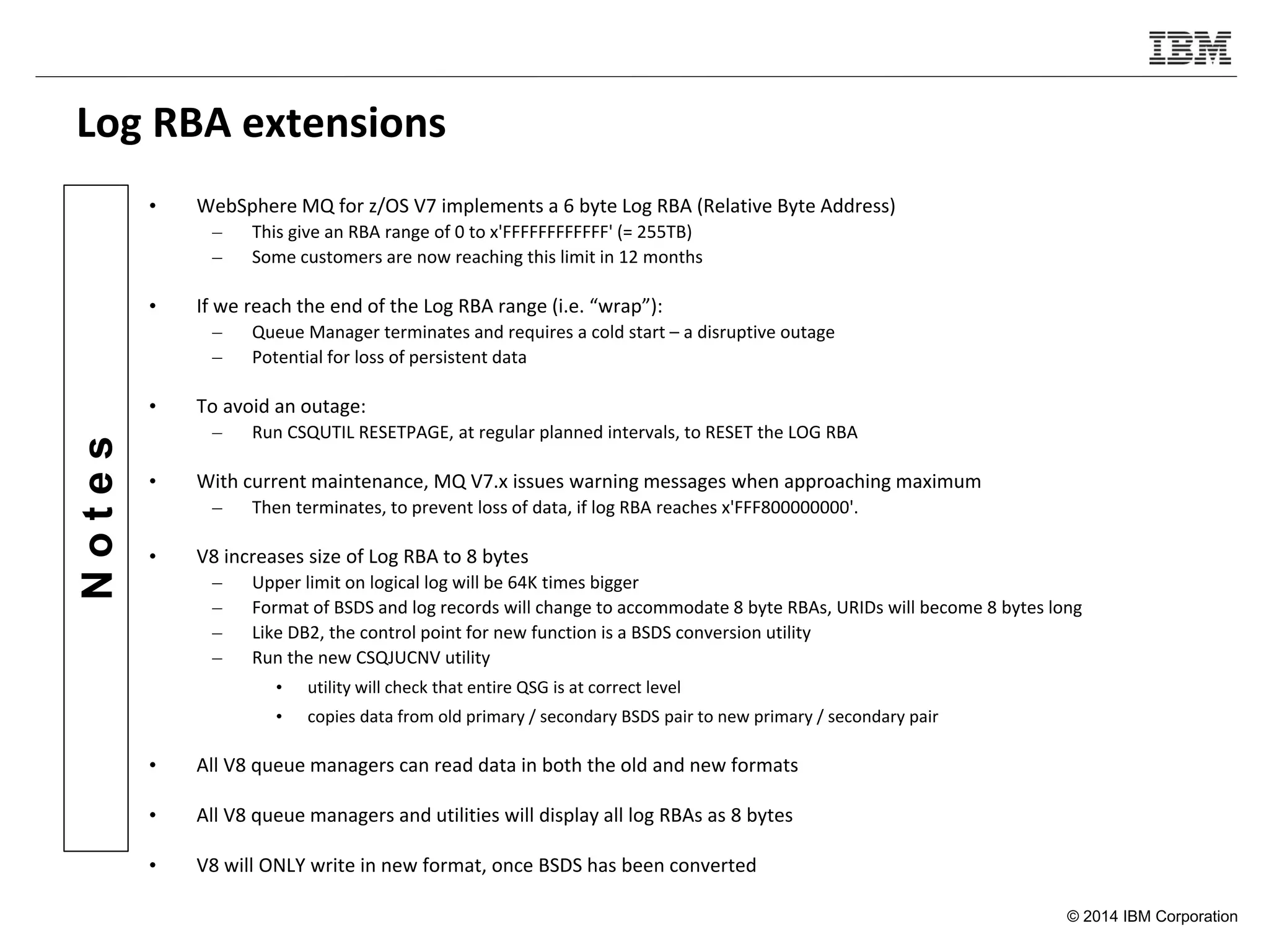 © 2014 IBM Corporation
Notes
Log RBA extensions
• WebSphere MQ for z/OS V7 implements a 6 byte Log RBA (Relative Byte Address)
– This give an RBA range of 0 to x'FFFFFFFFFFFF' (= 255TB)
– Some customers are now reaching this limit in 12 months
• If we reach the end of the Log RBA range (i.e. “wrap”):
– Queue Manager terminates and requires a cold start – a disruptive outage
– Potential for loss of persistent data
• To avoid an outage:
– Run CSQUTIL RESETPAGE, at regular planned intervals, to RESET the LOG RBA
• With current maintenance, MQ V7.x issues warning messages when approaching maximum
– Then terminates, to prevent loss of data, if log RBA reaches x'FFF800000000'.
• V8 increases size of Log RBA to 8 bytes
– Upper limit on logical log will be 64K times bigger
– Format of BSDS and log records will change to accommodate 8 byte RBAs, URIDs will become 8 bytes long
– Like DB2, the control point for new function is a BSDS conversion utility
– Run the new CSQJUCNV utility
• utility will check that entire QSG is at correct level
• copies data from old primary / secondary BSDS pair to new primary / secondary pair
• All V8 queue managers can read data in both the old and new formats
• All V8 queue managers and utilities will display all log RBAs as 8 bytes
• V8 will ONLY write in new format, once BSDS has been converted
 