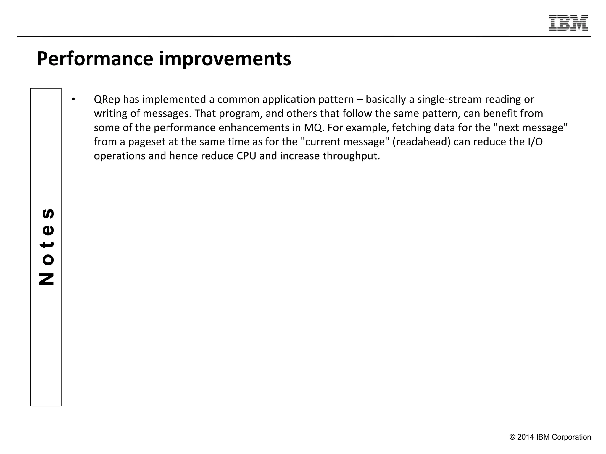 © 2014 IBM Corporation
Notes
Performance improvements
• QRep has implemented a common application pattern – basically a single-stream reading or
writing of messages. That program, and others that follow the same pattern, can benefit from
some of the performance enhancements in MQ. For example, fetching data for the "next message"
from a pageset at the same time as for the "current message" (readahead) can reduce the I/O
operations and hence reduce CPU and increase throughput.
 