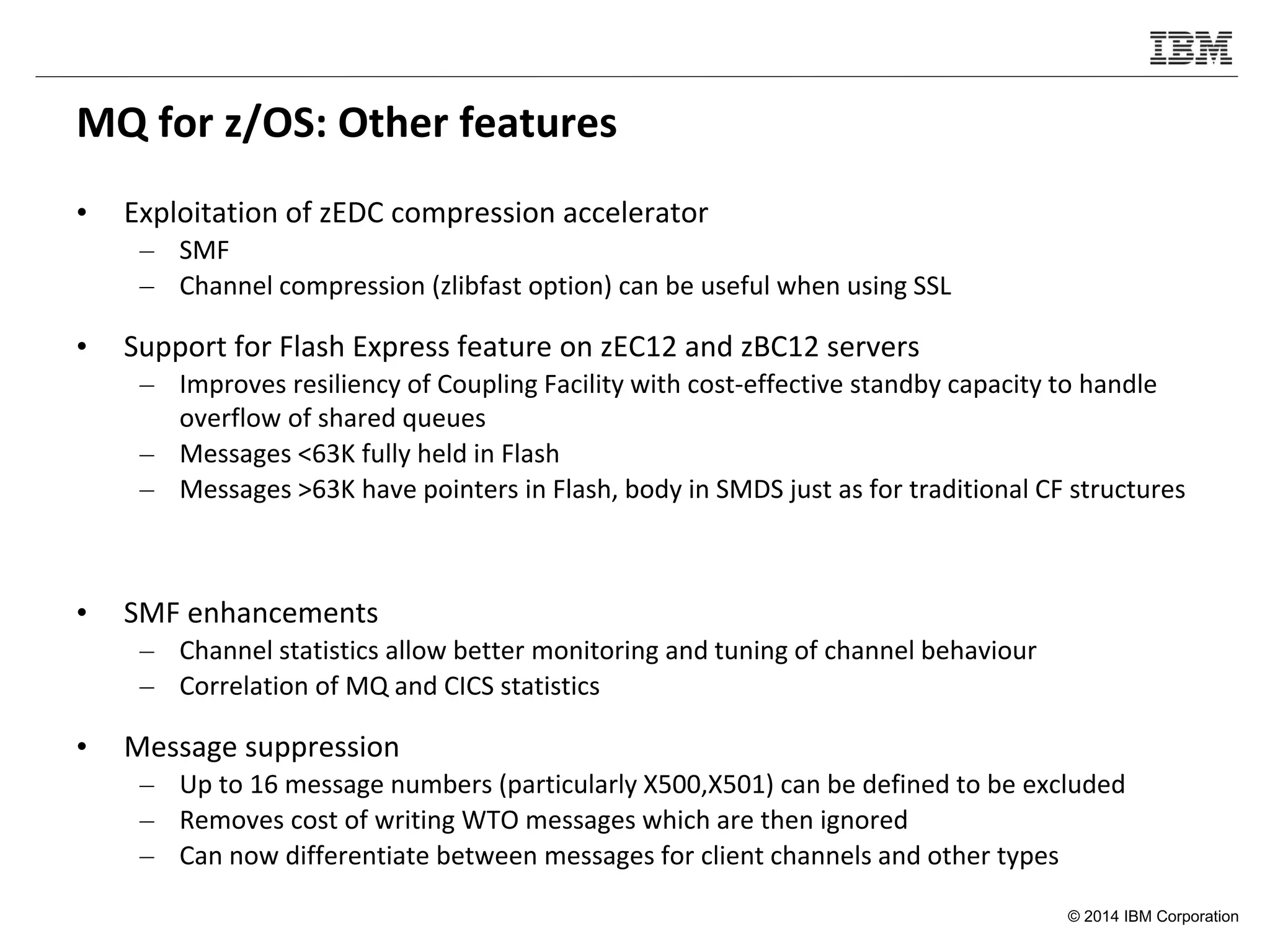 © 2014 IBM Corporation
MQ for z/OS: Other features
• Exploitation of zEDC compression accelerator
– SMF
– Channel compression (zlibfast option) can be useful when using SSL
• Support for Flash Express feature on zEC12 and zBC12 servers
– Improves resiliency of Coupling Facility with cost-effective standby capacity to handle
overflow of shared queues
– Messages <63K fully held in Flash
– Messages >63K have pointers in Flash, body in SMDS just as for traditional CF structures
• SMF enhancements
– Channel statistics allow better monitoring and tuning of channel behaviour
– Correlation of MQ and CICS statistics
• Message suppression
– Up to 16 message numbers (particularly X500,X501) can be defined to be excluded
– Removes cost of writing WTO messages which are then ignored
– Can now differentiate between messages for client channels and other types
 