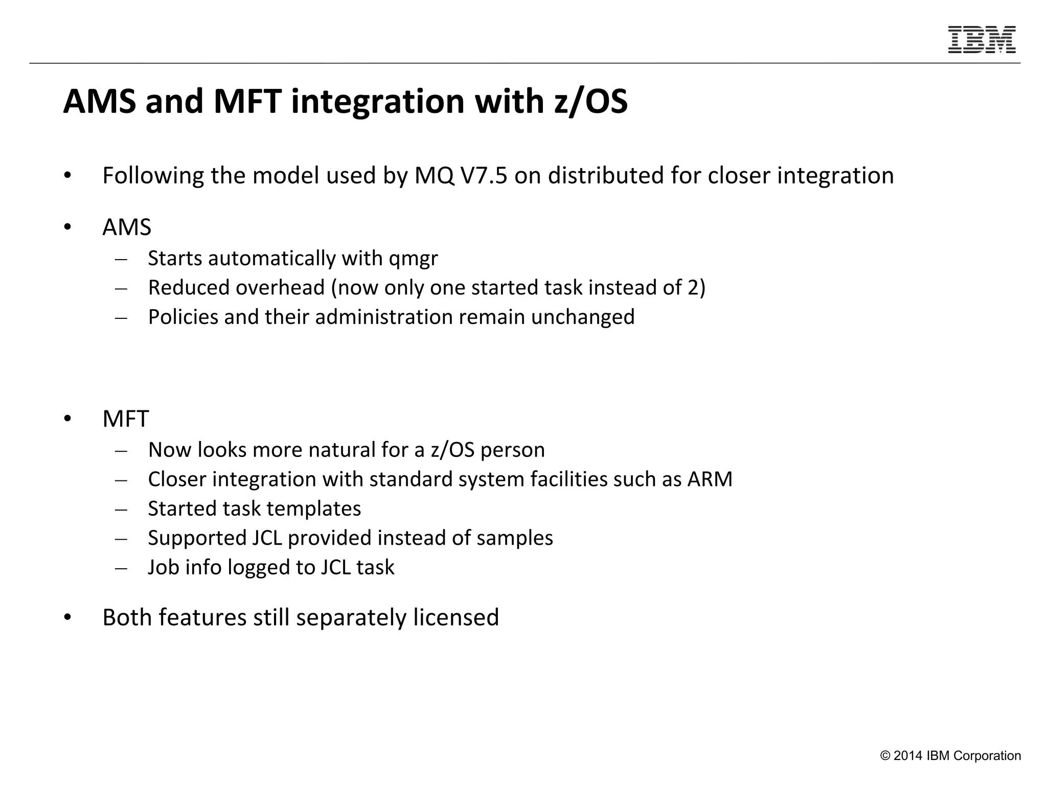 © 2014 IBM Corporation
AMS and MFT integration with z/OS
• Following the model used by MQ V7.5 on distributed for closer integration
• AMS
– Starts automatically with qmgr
– Reduced overhead (now only one started task instead of 2)
– Policies and their administration remain unchanged
• MFT
– Now looks more natural for a z/OS person
– Closer integration with standard system facilities such as ARM
– Started task templates
– Supported JCL provided instead of samples
– Job info logged to JCL task
• Both features still separately licensed
 