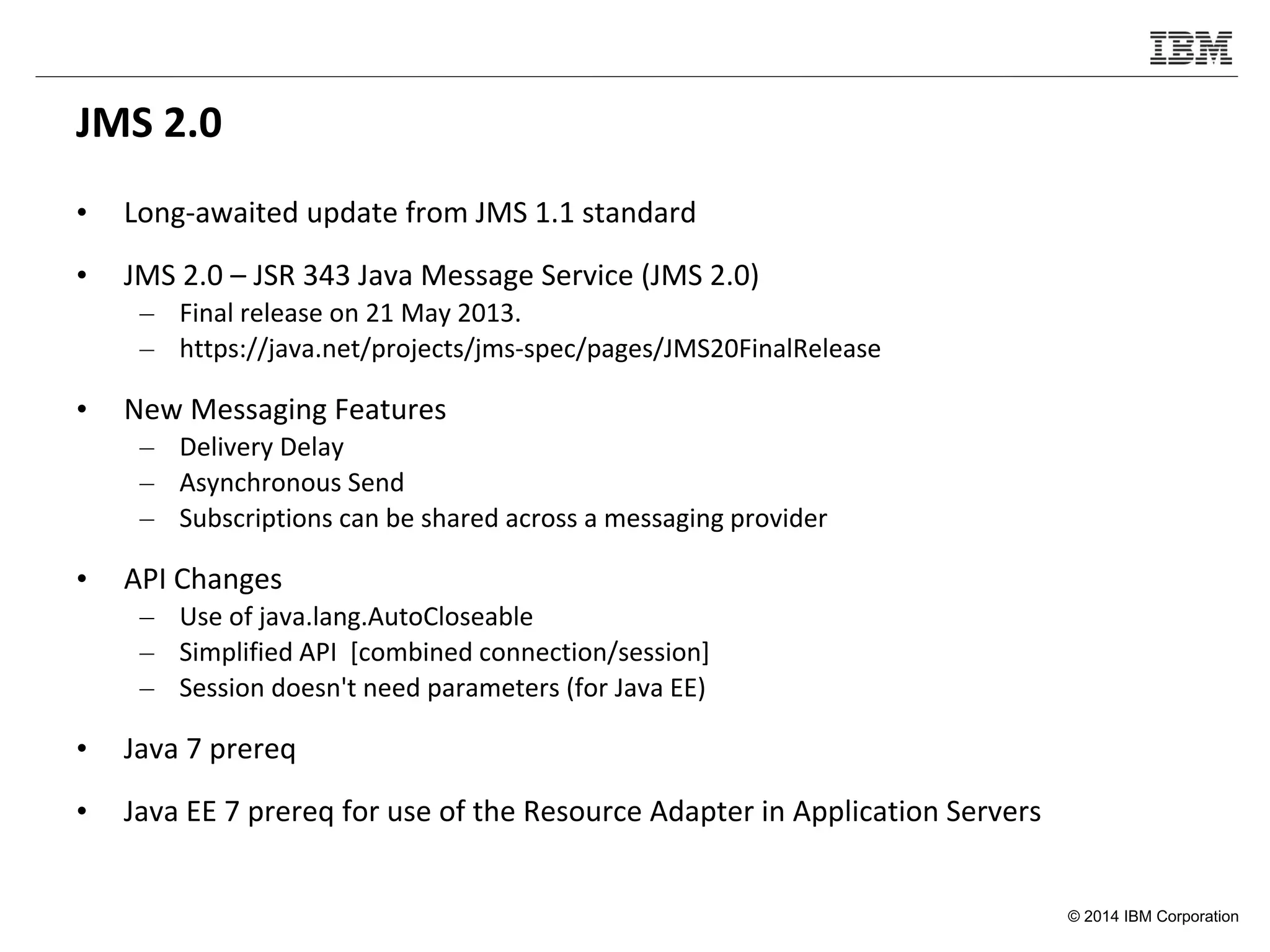 © 2014 IBM Corporation
JMS 2.0
• Long-awaited update from JMS 1.1 standard
• JMS 2.0 – JSR 343 Java Message Service (JMS 2.0)
– Final release on 21 May 2013.
– https://java.net/projects/jms-spec/pages/JMS20FinalRelease
• New Messaging Features
– Delivery Delay
– Asynchronous Send
– Subscriptions can be shared across a messaging provider
• API Changes
– Use of java.lang.AutoCloseable
– Simplified API [combined connection/session]
– Session doesn't need parameters (for Java EE)
• Java 7 prereq
• Java EE 7 prereq for use of the Resource Adapter in Application Servers
 