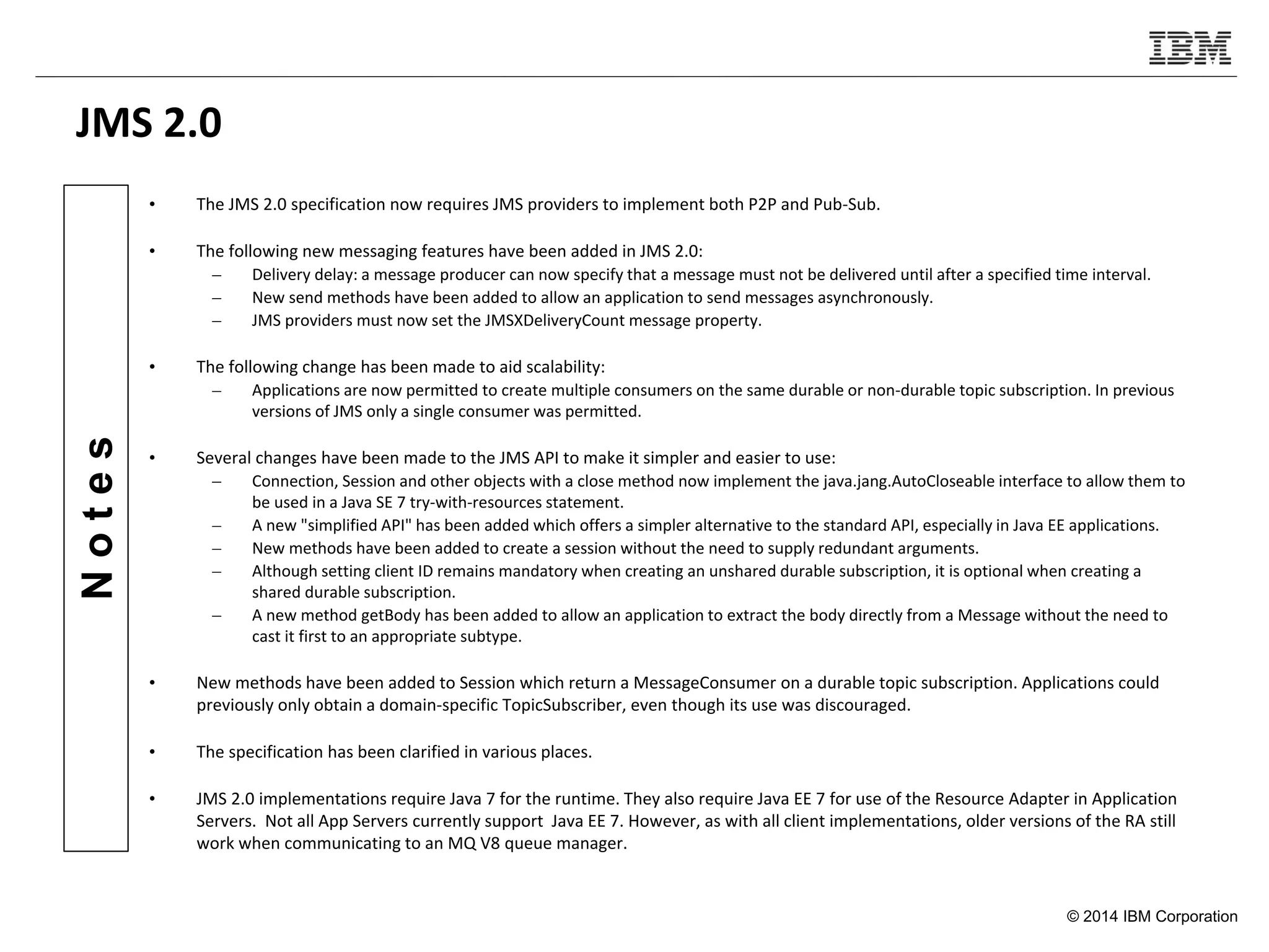 © 2014 IBM Corporation
Notes
JMS 2.0
• The JMS 2.0 specification now requires JMS providers to implement both P2P and Pub-Sub.
• The following new messaging features have been added in JMS 2.0:
– Delivery delay: a message producer can now specify that a message must not be delivered until after a specified time interval.
– New send methods have been added to allow an application to send messages asynchronously.
– JMS providers must now set the JMSXDeliveryCount message property.
• The following change has been made to aid scalability:
– Applications are now permitted to create multiple consumers on the same durable or non-durable topic subscription. In previous
versions of JMS only a single consumer was permitted.
• Several changes have been made to the JMS API to make it simpler and easier to use:
– Connection, Session and other objects with a close method now implement the java.jang.AutoCloseable interface to allow them to
be used in a Java SE 7 try-with-resources statement.
– A new "simplified API" has been added which offers a simpler alternative to the standard API, especially in Java EE applications.
– New methods have been added to create a session without the need to supply redundant arguments.
– Although setting client ID remains mandatory when creating an unshared durable subscription, it is optional when creating a
shared durable subscription.
– A new method getBody has been added to allow an application to extract the body directly from a Message without the need to
cast it first to an appropriate subtype.
• New methods have been added to Session which return a MessageConsumer on a durable topic subscription. Applications could
previously only obtain a domain-specific TopicSubscriber, even though its use was discouraged.
• The specification has been clarified in various places.
• JMS 2.0 implementations require Java 7 for the runtime. They also require Java EE 7 for use of the Resource Adapter in Application
Servers. Not all App Servers currently support Java EE 7. However, as with all client implementations, older versions of the RA still
work when communicating to an MQ V8 queue manager.
 
