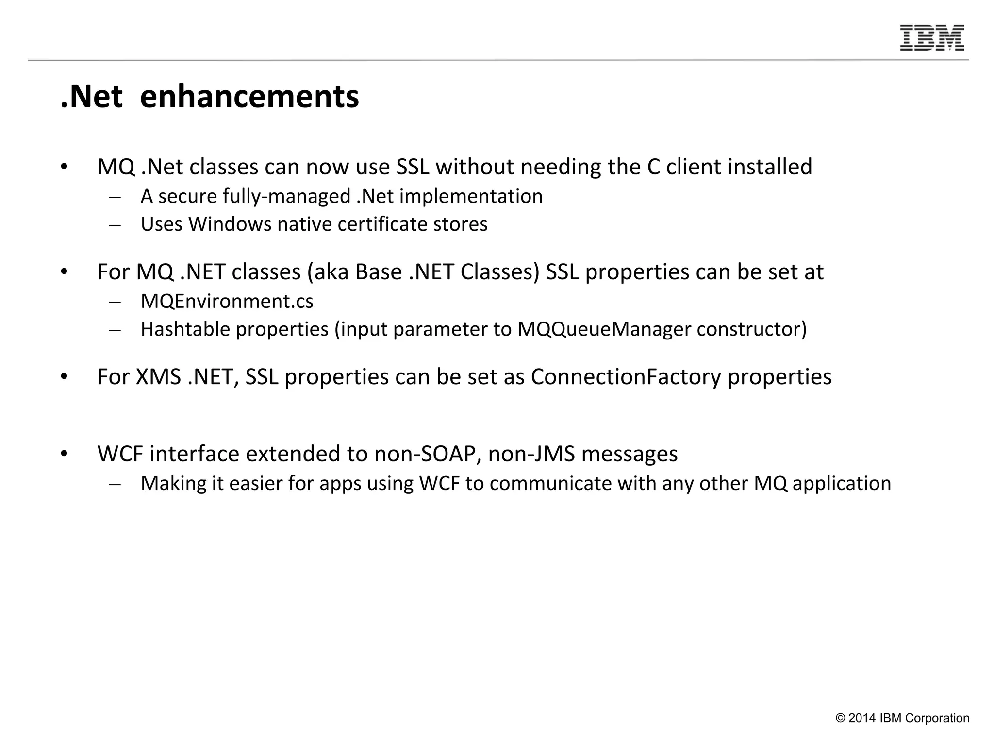 © 2014 IBM Corporation
.Net enhancements
• MQ .Net classes can now use SSL without needing the C client installed
– A secure fully-managed .Net implementation
– Uses Windows native certificate stores
• For MQ .NET classes (aka Base .NET Classes) SSL properties can be set at
– MQEnvironment.cs
– Hashtable properties (input parameter to MQQueueManager constructor)
• For XMS .NET, SSL properties can be set as ConnectionFactory properties
• WCF interface extended to non-SOAP, non-JMS messages
– Making it easier for apps using WCF to communicate with any other MQ application
 