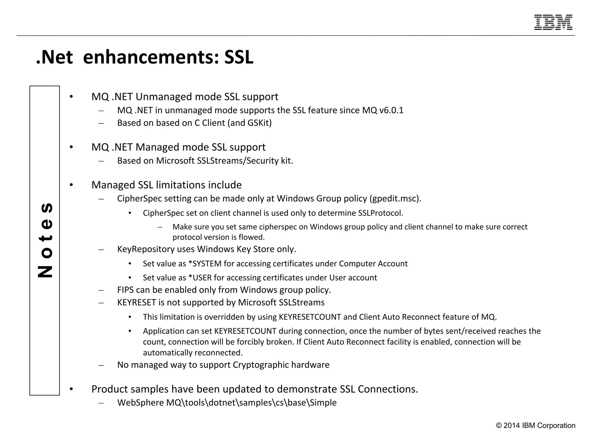 © 2014 IBM Corporation
Notes
.Net enhancements: SSL
• MQ .NET Unmanaged mode SSL support
– MQ .NET in unmanaged mode supports the SSL feature since MQ v6.0.1
– Based on based on C Client (and GSKit)
• MQ .NET Managed mode SSL support
– Based on Microsoft SSLStreams/Security kit.
• Managed SSL limitations include
– CipherSpec setting can be made only at Windows Group policy (gpedit.msc).
• CipherSpec set on client channel is used only to determine SSLProtocol.
– Make sure you set same cipherspec on Windows group policy and client channel to make sure correct
protocol version is flowed.
– KeyRepository uses Windows Key Store only.
• Set value as *SYSTEM for accessing certificates under Computer Account
• Set value as *USER for accessing certificates under User account
– FIPS can be enabled only from Windows group policy.
– KEYRESET is not supported by Microsoft SSLStreams
• This limitation is overridden by using KEYRESETCOUNT and Client Auto Reconnect feature of MQ.
• Application can set KEYRESETCOUNT during connection, once the number of bytes sent/received reaches the
count, connection will be forcibly broken. If Client Auto Reconnect facility is enabled, connection will be
automatically reconnected.
– No managed way to support Cryptographic hardware
• Product samples have been updated to demonstrate SSL Connections.
– WebSphere MQtoolsdotnetsamplescsbaseSimple
 