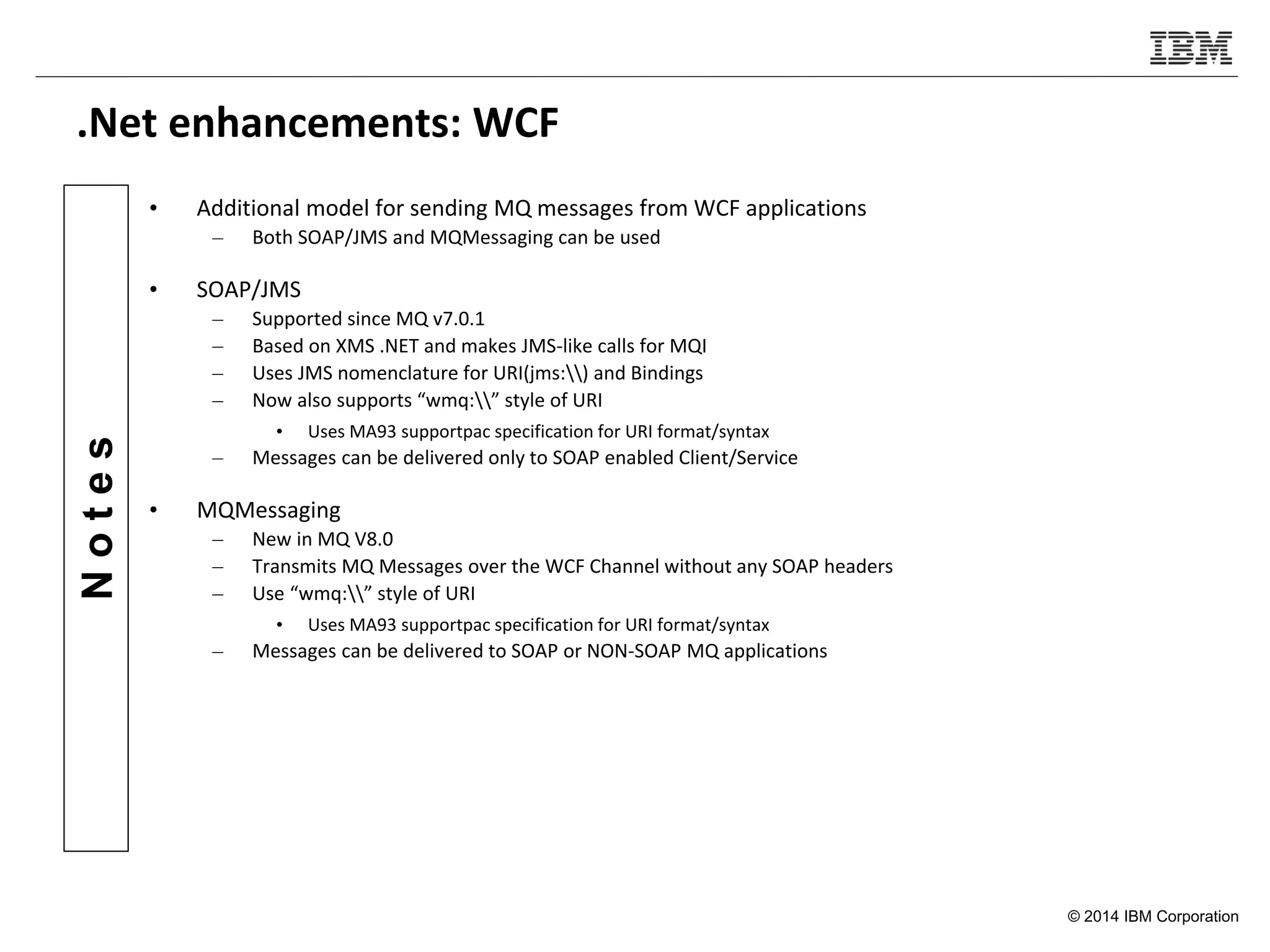 © 2014 IBM Corporation
Notes
.Net enhancements: WCF
• Additional model for sending MQ messages from WCF applications
– Both SOAP/JMS and MQMessaging can be used
• SOAP/JMS
– Supported since MQ v7.0.1
– Based on XMS .NET and makes JMS-like calls for MQI
– Uses JMS nomenclature for URI(jms:) and Bindings
– Now also supports “wmq:” style of URI
• Uses MA93 supportpac specification for URI format/syntax
– Messages can be delivered only to SOAP enabled Client/Service
• MQMessaging
– New in MQ V8.0
– Transmits MQ Messages over the WCF Channel without any SOAP headers
– Use “wmq:” style of URI
• Uses MA93 supportpac specification for URI format/syntax
– Messages can be delivered to SOAP or NON-SOAP MQ applications
 