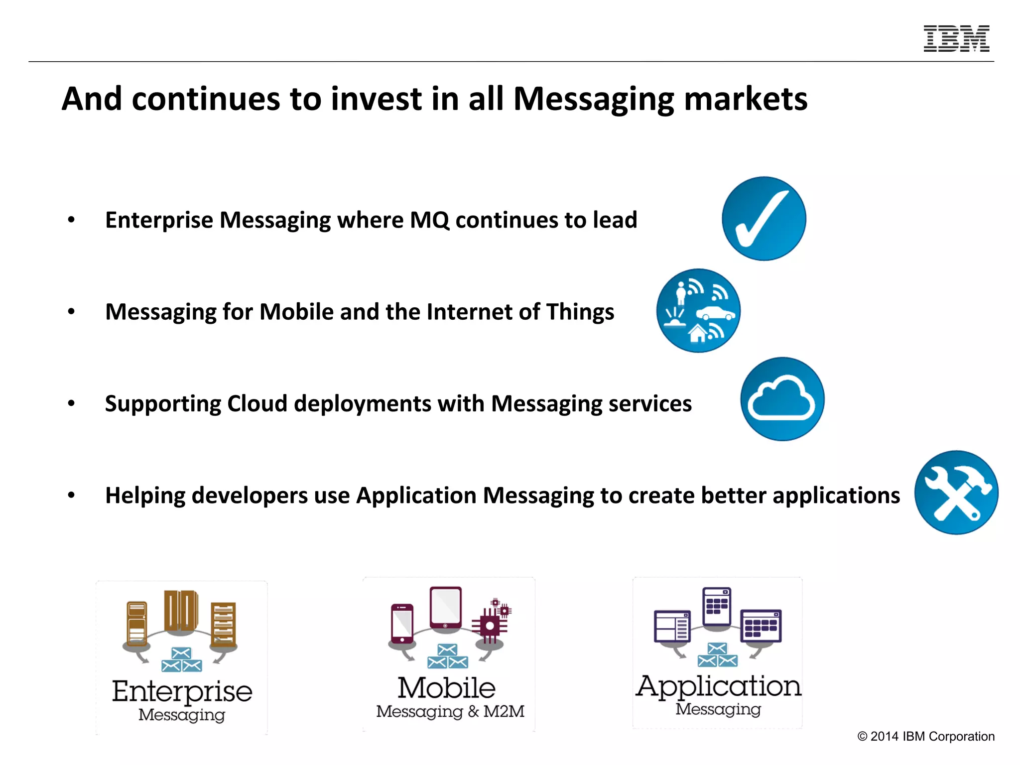 © 2014 IBM Corporation
And continues to invest in all Messaging markets
• Enterprise Messaging where MQ continues to lead
• Messaging for Mobile and the Internet of Things
• Supporting Cloud deployments with Messaging services
• Helping developers use Application Messaging to create better applications
 