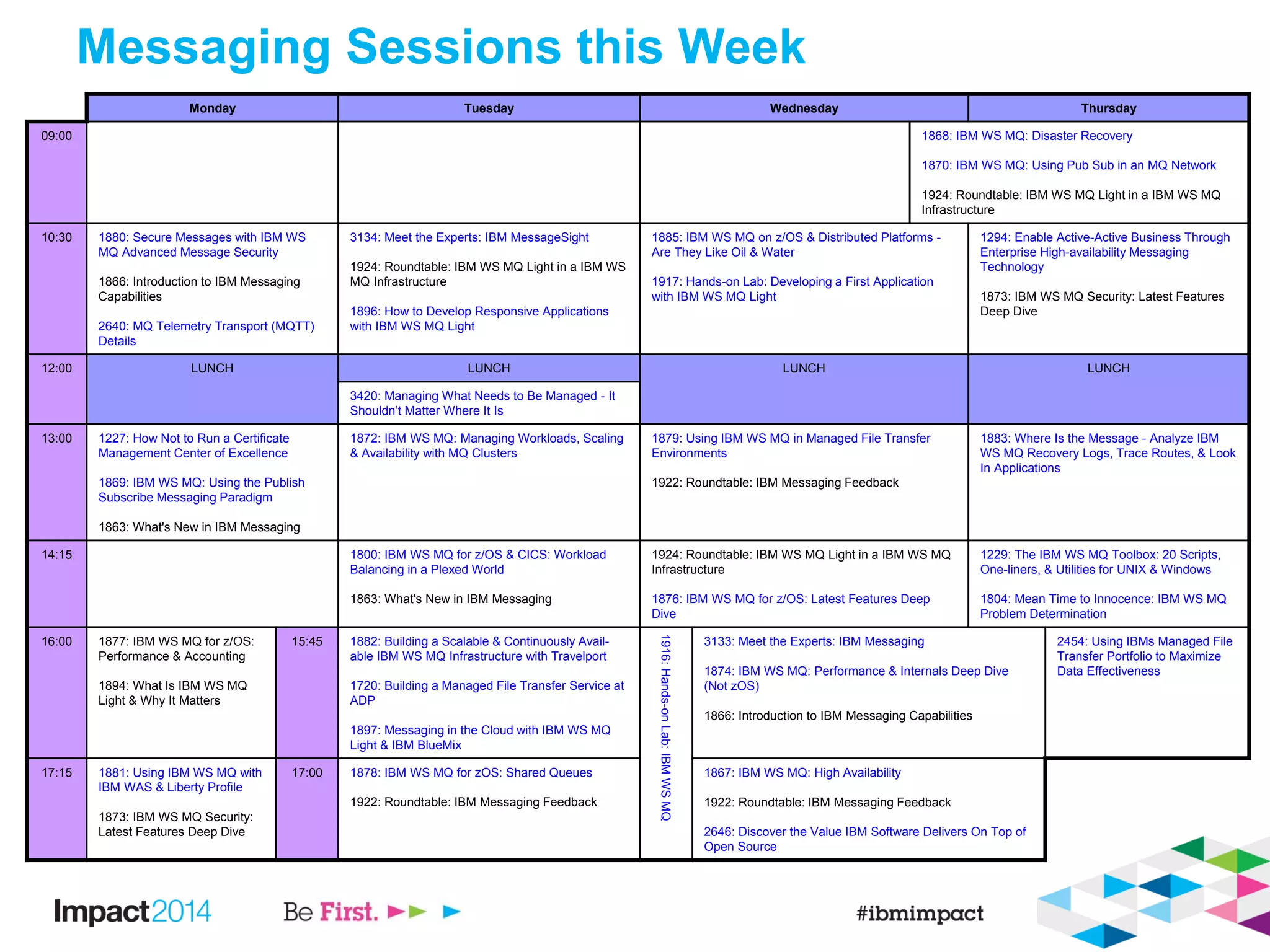 Messaging Sessions this Week
Monday Tuesday Wednesday Thursday
09:00 1868: IBM WS MQ: Disaster Recovery
1870: IBM WS MQ: Using Pub Sub in an MQ Network
1924: Roundtable: IBM WS MQ Light in a IBM WS MQ
Infrastructure
10:30 1880: Secure Messages with IBM WS
MQ Advanced Message Security
1866: Introduction to IBM Messaging
Capabilities
2640: MQ Telemetry Transport (MQTT)
Details
3134: Meet the Experts: IBM MessageSight
1924: Roundtable: IBM WS MQ Light in a IBM WS
MQ Infrastructure
1896: How to Develop Responsive Applications
with IBM WS MQ Light
1885: IBM WS MQ on z/OS & Distributed Platforms -
Are They Like Oil & Water
1917: Hands-on Lab: Developing a First Application
with IBM WS MQ Light
1294: Enable Active-Active Business Through
Enterprise High-availability Messaging
Technology
1873: IBM WS MQ Security: Latest Features
Deep Dive
12:00 LUNCH LUNCH LUNCH LUNCH
3420: Managing What Needs to Be Managed - It
Shouldn’t Matter Where It Is
13:00 1227: How Not to Run a Certificate
Management Center of Excellence
1869: IBM WS MQ: Using the Publish
Subscribe Messaging Paradigm
1863: What's New in IBM Messaging
1872: IBM WS MQ: Managing Workloads, Scaling
& Availability with MQ Clusters
1879: Using IBM WS MQ in Managed File Transfer
Environments
1922: Roundtable: IBM Messaging Feedback
1883: Where Is the Message - Analyze IBM
WS MQ Recovery Logs, Trace Routes, & Look
In Applications
14:15 1800: IBM WS MQ for z/OS & CICS: Workload
Balancing in a Plexed World
1863: What's New in IBM Messaging
1924: Roundtable: IBM WS MQ Light in a IBM WS MQ
Infrastructure
1876: IBM WS MQ for z/OS: Latest Features Deep
Dive
1229: The IBM WS MQ Toolbox: 20 Scripts,
One-liners, & Utilities for UNIX & Windows
1804: Mean Time to Innocence: IBM WS MQ
Problem Determination
16:00 1877: IBM WS MQ for z/OS:
Performance & Accounting
1894: What Is IBM WS MQ
Light & Why It Matters
15:45 1882: Building a Scalable & Continuously Avail-
able IBM WS MQ Infrastructure with Travelport
1720: Building a Managed File Transfer Service at
ADP
1897: Messaging in the Cloud with IBM WS MQ
Light & IBM BlueMix
1916:Hands-onLab:IBMWSMQ
3133: Meet the Experts: IBM Messaging
1874: IBM WS MQ: Performance & Internals Deep Dive
(Not zOS)
1866: Introduction to IBM Messaging Capabilities
2454: Using IBMs Managed File
Transfer Portfolio to Maximize
Data Effectiveness
17:15 1881: Using IBM WS MQ with
IBM WAS & Liberty Profile
1873: IBM WS MQ Security:
Latest Features Deep Dive
17:00 1878: IBM WS MQ for zOS: Shared Queues
1922: Roundtable: IBM Messaging Feedback
1867: IBM WS MQ: High Availability
1922: Roundtable: IBM Messaging Feedback
2646: Discover the Value IBM Software Delivers On Top of
Open Source
 