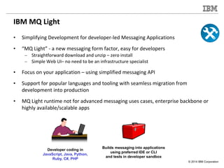© 2014 IBM Corporation
IBM MQ Light
• Simplifying Development for developer-led Messaging Applications
• “MQ Light” - a ne...