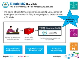Elastic MQ Open Beta
IBM’s fully managed cloud messaging service
The same straightforward experience as MQ Light, aimed at...