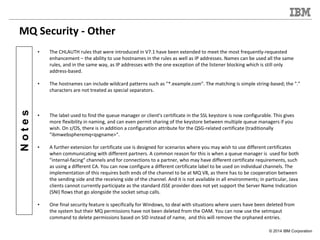 © 2014 IBM Corporation
Notes
MQ Security - Other
• The CHLAUTH rules that were introduced in V7.1 have been extended to me...