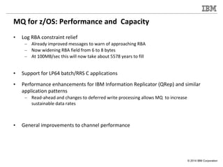 © 2014 IBM Corporation
MQ for z/OS: Performance and Capacity
• Log RBA constraint relief
– Already improved messages to wa...