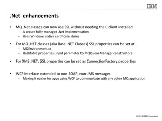 © 2014 IBM Corporation
.Net enhancements
• MQ .Net classes can now use SSL without needing the C client installed
– A secu...