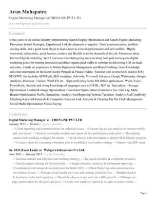 Page1
Arun Mohapatra
Digital Marketing Manager @CBONLINE PVT LTD
arun.mohapatra1@gmail.com
Summary
4 plus years in the online industry implementing Search Engine Optimization and Search Engine Marketing.
Passionate Search Strategist, Experienced Link development evangelist. Good communication, problem
solving skills, and a good team player to lead a team to excel in performance and deliverables. Highly
motivated, enthusiastic, quick learner, creative and flexible as to the demands of the job. Passionate about
Internet/Digital marketing Well Experienced in Strategizing and executing both paid and organic digital
marketing plans for internet promotion and drive organic/paid traffic to websites to delivering ROI via leads
and sales. Hands on experience in Online Reputation Management and Brand Building. Good knowledge
and clear understand on the latest Google Penguin & Panda Update. Familiar with several tools used in SEO/
SMO/PPC that includes SEMRush, SEO Analytics, Adwords, Microsoft Adcenter, Google Webmaster, Google
Analytics, Hootsoot, Trackur, WebCEO etc. High proficiency in the MS Office applications: Word, Excel,
PowerPoint, Outlook and strong knowledge of languages such as HTML, PHP etc Specialties: On-page
Optimization Content & Image Optimization Conversion Optimization Ecommerce Seo Title Tag, Meta,
Header Optimization Traffic Generation, Analysis And Reporting Website Technical Analysis And Credibility
Checking Keyword Research & Competitor Analysis Link Analysis & Cleaning Pay Per Click Management
Social Media Optimization Media Buying
Experience
Digital Marketing Manager at CBONLINE PVT LTD
January 2013 - Present (2 years 3 months)
-->Client reporting and communication on technical issues -->Execute day-to-day analysis to increase traffic
and conversion. -->Identify actionable insights and report on key performance indicators -->Developing
creative link building strategies for clients. -->Work closely with developers to deliver SEO friendly projects
-->Creative ideas for executing a business plan to establish a local online strategy -->Supervising SEO team
Sr. SEO (Team Lead) at Webguru Infosystems Pvt. Ltd.
June 2011 - January 2013 (1 year 8 months)
-->Generate natural and effective link building strategy. -->Keyword research & competitor research.
-->Search engine ranking for the keywords. -->Google adwords, analytics & webmaster reporting. --
>Coordination with design & develop team for better SEO. -->Client Reporting and communication
on technical issues. -->Manage social media activities and manage client profiles. -->Redia6, trackur
& hootsuite media tool reporting. -->Brand development and web site traffic growth. -->Manage on-
page optimization for the given projects -->Create web analytics reports & insights to report clients. --
 