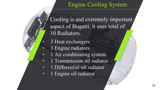 Engine Cooling System
Cooling is and extremely important
aspect of Bugatti, it uses total of
10 Radiators.
• 3 Heat exchangers
• 3 Engine radiators
• 1 Air conditioning system
• 1 Transmission oil radiator
• 1 Differential oil radiator
• 1 Engine oil radiator
22
 