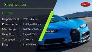 Specification
Chiron
Displacement : 7993 cubic cm
Power output : 1500hp-6700rpm
Max. torque : 1600Nm-6000rpm
Gear Box : 7 speed DSG
Top speed : 420km/hr
Price : $2.6 Million
29
 