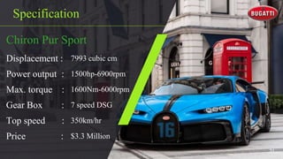 Specification
Chiron Pur Sport
Displacement : 7993 cubic cm
Power output : 1500hp-6900rpm
Max. torque : 1600Nm-6000rpm
Gear Box : 7 speed DSG
Top speed : 350km/hr
Price : $3.3 Million
31
 