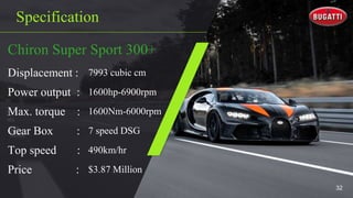 Specification
Chiron Super Sport 300+
Displacement : 7993 cubic cm
Power output : 1600hp-6900rpm
Max. torque : 1600Nm-6000rpm
Gear Box : 7 speed DSG
Top speed : 490km/hr
Price : $3.87 Million
32
 