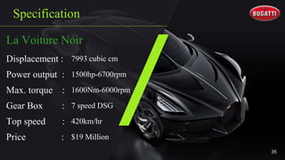 Specification
La Voiture Noir
Displacement : 7993 cubic cm
Power output : 1500hp-6700rpm
Max. torque : 1600Nm-6000rpm
Gear Box : 7 speed DSG
Top speed : 420km/hr
Price : $19 Million
35
 