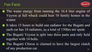 ☻ The waste energy from running the 16.4 liter engine of
Veyron at full whack could heat 10 family homes in the
winter.
Fun Facts
☻ It takes 15 hours to build one radiator for the Bugatti and
each car has 10 radiators, so a total of 150hrs are spent.
☻ The Bugatti Veyron is split into three parts and only held
together with 14 bolts.
☻ The Bugatti Chiron is claimed to have the largest clutch
of any production car. 41
 