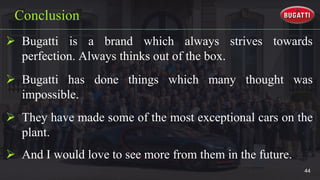  Bugatti is a brand which always strives towards
perfection. Always thinks out of the box.
Conclusion
 Bugatti has done things which many thought was
impossible.
 They have made some of the most exceptional cars on the
plant.
 And I would love to see more from them in the future.
44
 