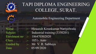 TAPI DIPLOMA ENGINEERING
COLLEGE, SURAT.
Automobile Engineering Department
Name :- Hiraansh Kirankumar Nariyelwala
Subject :- Industrial training (3350201)
Enrolment no :- 186470302020
Class :- 1851- Auto
Guided by :- Mr. V. R. Sabhaya
Date :- 05/09/2020
 